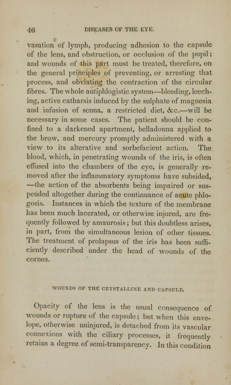 vasation of lymph, producing adhesion to the capsule of the lens, and obstruction, or occlusion of the pupil; and wounds of this part must be treated, therefore, on the general principles of preventing, or arresting that process, and obviating the contraction of the circular fibres. The whole antiphlogistic system—bleeding, leech- ing, active catharsis induced by the sulphate of magnesia and infusion of senna, a restricted diet, &c.—will be necessary in some cases. The patient should be con- fined to a darkened apartment, belladonna applied to the brow, and mercury promptly administered with a view to its alterative and sorbefacient action. The blood, which, in penetrating wounds of the iris, is often effused into the chambers of the eye, is generally re- moved after the inflammatory symptoms have subsided, —the action of the absorbents being impaired or sus- pended altogether during the continuance of acute phlo- gosis. Instances in which the texture of the membrane has been much lacerated, or otherwise injured, are fre- quently followed by amaurosis; but this doubtless arises, in part, from the simultaneous lesion of other tissues. The treatment of prolapsus of the iris has been suffi- ciently described under the head of wounds of the cornea. WOUNDS OF THE CRYSTALLINE AND CAPSULE. Opacity of the lens is the usual consequence of wounds or rupture of the capsule; but when this enve- lope, otherwise uninjured, is detached from its vascular connexions with the ciliary processes, it frequently retains a degree of semi-transparency. In this condition