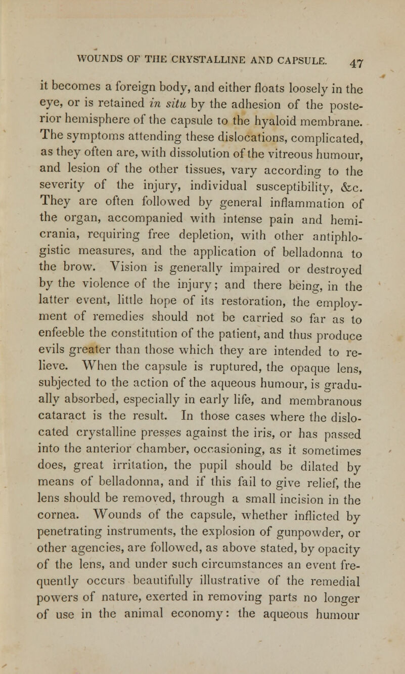 it becomes a foreign body, and either floats loosely in the eye, or is retained in situ by the adhesion of the poste- rior hemisphere of the capsule to the hyaloid membrane. The symptoms attending these dislocations, complicated, as they often are, with dissolution of the vitreous humour, and lesion of the other tissues, vary according to the severity of the injury, individual susceptibility, &c. They are often followed by general inflammation of the organ, accompanied with intense pain and hemi- crania, requiring free depletion, with other antiphlo- gistic measures, and the application of belladonna to the brow. Vision is generally impaired or destroyed by the violence of the injury; and there being, in the latter event, little hope of its restoration, the employ- ment of remedies should not be carried so far as to enfeeble the constitution of the patient, and thus produce evils greater than those which they are intended to re- lieve. When the capsule is ruptured, the opaque lens, subjected to the action of the aqueous humour, is Gradu- ally absorbed, especially in early life, and membranous cataract is the result. In those cases where the dislo- cated crystalline presses against the iris, or has passed into the anterior chamber, occasioning, as it sometimes does, great irritation, the pupil should be dilated by means of belladonna, and if this fail to give relief, the lens should be removed, through a small incision in the cornea. Wounds of the capsule, whether inflicted by penetrating instruments, the explosion of gunpowder, or other agencies, are followed, as above stated, by opacity of the lens, and under such circumstances an event fre- quently occurs beautifully illustrative of the remedial powers of nature, exerted in removing parts no longer of use in the animal economy: the aqueous humour