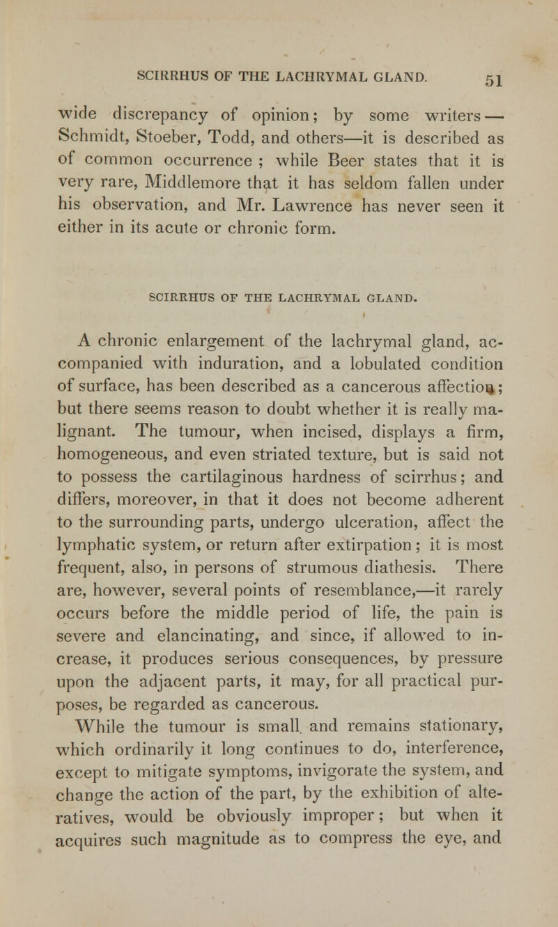 wide discrepancy of opinion; by some writers — Schmidt, Stoeber, Todd, and others—it is described as of common occurrence ; while Beer states that it is very rare, Middlemore that it has seldom fallen under his observation, and Mr. Lawrence has never seen it either in its acute or chronic form. SCIRRHUS OF THE LACHRYMAL GLAND. A chronic enlargement of the lachrymal gland, ac- companied with induration, and a lobulated condition of surface, has been described as a cancerous affection; but there seems reason to doubt whether it is really ma- lignant. The tumour, when incised, displays a firm, homogeneous, and even striated texture, but is said not to possess the cartilaginous hardness of scirrhus; and differs, moreover, in that it does not become adherent to the surrounding parts, undergo ulceration, affect the lymphatic system, or return after extirpation ; it is most frequent, also, in persons of strumous diathesis. There are, however, several points of resemblance,—it rarely occurs before the middle period of life, the pain is severe and elancinating, and since, if allowed to in- crease, it produces serious consequences, by pressure upon the adjacent parts, it may, for all practical pur- poses, be regarded as cancerous. While the tumour is small, and remains stationary, which ordinarily it long continues to do, interference, except to mitigate symptoms, invigorate the system, and change the action of the part, by the exhibition of alte- ratives, would be obviously improper; but when it acquires such magnitude as to compress the eye, and