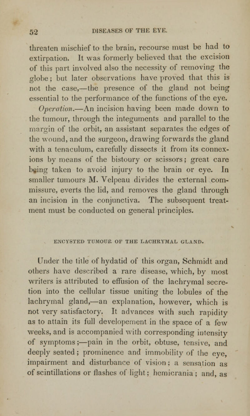 threaten mischief to the brain, recourse must be had to extirpation. It was formerly believed that the excision of this part involved also the necessity of removing the globe; but later observations have proved that this is not the case,—the presence of the gland not being essential to the performance of the functions of the eye. Opera I ion.—An incision having been made down to the tumour, through the integuments and parallel to the margin of the orbit, an assistant separates the edges of the wound, and the surgeon, drawing forwards the gland with a tenaculum, carefully dissects it from its connex- ions by means of the bistoury or scissors; great care being taken to avoid injury to the brain or eye. In smaller tumours M. Velpeau divides the external com- missure, everts the lid, and removes the gland through an incision in the conjunctiva. The subsequent treat- ment must be conducted on general principles. ENCVSTED TUMOUR OF THE LACHRYMAL GLAND. Under the title of hydatid of this organ, Schmidt and others have described a rare disease, which, by most writers is attributed to effusion of the lachrymal secre- tion into the cellular tissue uniting the lobules of the lachrymal gland,—an explanation, however, which is not very satisfactory. It advances with such rapidity as to attain its full developement in the space of a few weeks, and is accompanied with corresponding intensity of symptoms;—pain in the orbit, obtuse, tensive, and deeply seated; prominence and immobility of the eye, impairment and disturbance of vision ; a sensation as of scintillations or flashes of light; hemicrania ; and, as