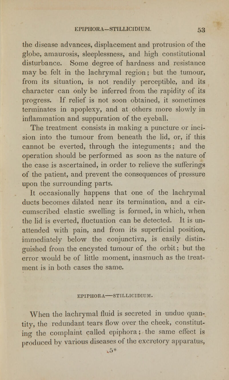 the disease advances, displacement and protrusion of the globe, amaurosis, sleeplessness, and high constitutional disturbance. Some degree of hardness and resistance may be felt in the lachrymal region; but the tumour, from its situation, is not readily perceptible, and its character can only be inferred from the rapidity of its progress. If relief is not soon obtained, it sometimes terminates in apoplexy, and at others more slowly in inflammation and suppuration of the eyeball. The treatment consists in making a puncture or inci- sion into the tumour from beneath the lid, or, if this cannot be everted, through the integuments; and the operation should be performed as soon as the nature of the case is ascertained, in order to relieve the sufferings of the patient, and prevent the consequences of pressure upon the surrounding parts. It occasionally happens that one of the lachrymal ducts becomes dilated near its termination, and a cir- cumscribed elastic swelling is formed, in which, when the lid is everted, fluctuation can be detected. It is un- attended with pain, and from its superficial position, immediately below the conjunctiva, is easily distin- guished from the encysted tumour of the orbit; but the error would be of little moment, inasmuch as the treat- ment is in both cases the same. EPIPHORA STJLLICIDIUM. When the lachrymal fluid is secreted in undue quan- tity, the redundant tears flow over the cheek, constitut- ing the complaint called epiphora; the same effect is produced by various diseases of the excretory apparatus, ,5*