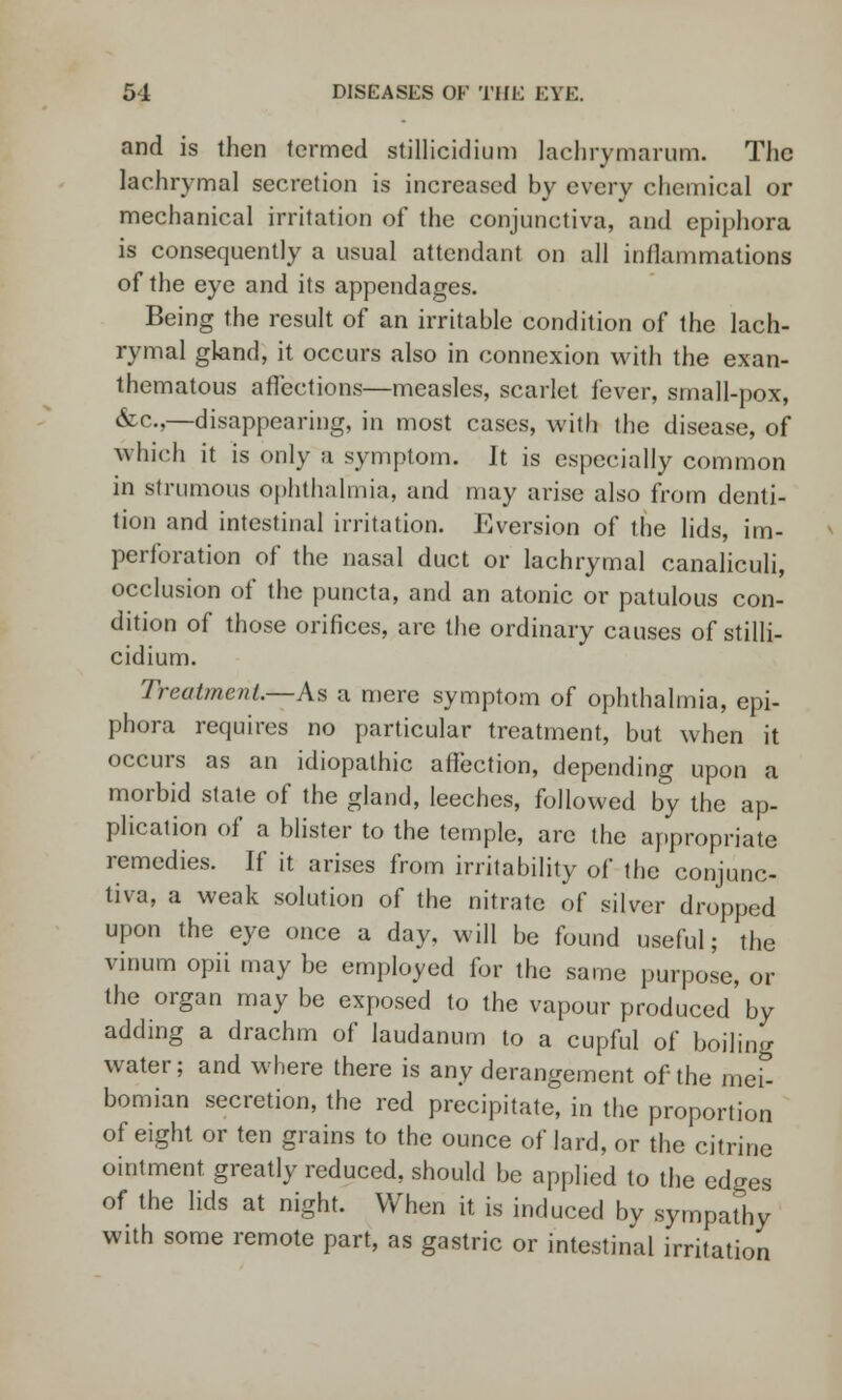 and is then termed stillicidium lachrymarum. The lachrymal secretion is increased by every chemical or mechanical irritation of the conjunctiva, and epiphora is consequently a usual attendant on all inflammations of the eye and its appendages. Being the result of an irritable condition of the lach- rymal gland, it occurs also in connexion with the exan- thematous affections—measles, scarlet lever, small-pox, &c,—disappearing, in most cases, with the disease, of which it is only a symptom. It is especially common in strumous ophthalmia, and may arise also from denti- tion and intestinal irritation. Eversion of the lids, im- perforation of the nasal duct or lachrymal canaliculi, occlusion of the puncta, and an atonic or patulous con- dition of those orifices, arc the ordinary causes of stilli- cidium. Treatment.—As a mere symptom of ophthalmia, epi- phora requires no particular treatment, but when it occurs as an idiopathic affection, depending upon a morbid state of the gland, leeches, followed by the ap- plication of a blister to the temple, are the appropriate remedies. If it arises from irritability of the conjunc- tiva, a weak solution of the nitrate of silver dropped upon the eye once a day, will be found useful; the vinum opii may be employed for the same purpose, or the organ may be exposed to the vapour produced by adding a drachm of laudanum to a cupful of boiling water; and where there is any derangement of the mei- bomian secretion, the red precipitate, in the proportion of eight or ten grains to the ounce of lard, or the citrine ointment greatly reduced, should be applied to the edges of the lids at night. When it is induced by sympathy with some remote part, as gastric or intestinal irritation