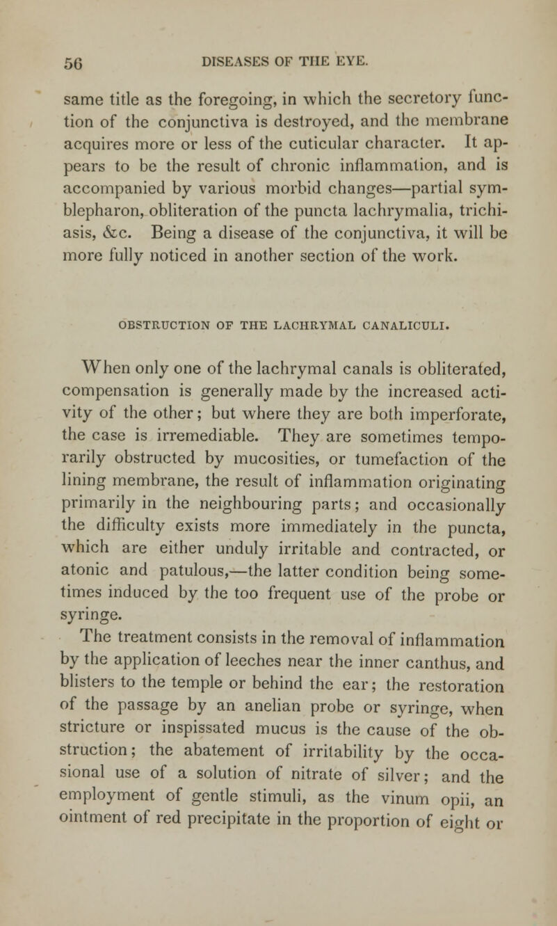 same title as the foregoing, in which the secretory func- tion of the conjunctiva is destroyed, and the membrane acquires more or less of the cuticular character. It ap- pears to be the result of chronic inflammation, and is accompanied by various morbid changes—partial sym- blepharon, obliteration of the puncta lachrymalia, trichi- asis, &c. Being a disease of the conjunctiva, it will be more fully noticed in another section of the work. OBSTRUCTION OF THE LACHRYMAL CANALICULI. When only one of the lachrymal canals is obliterated, compensation is generally made by the increased acti- vity of the other; but where they are both imperforate, the case is irremediable. They are sometimes tempo- rarily obstructed by mucosities, or tumefaction of the lining membrane, the result of inflammation originating primarily in the neighbouring parts; and occasionally the difficulty exists more immediately in the puncta, which are either unduly irritable and contracted, or atonic and patulous,—the latter condition being some- times induced by the too frequent use of the probe or syringe. The treatment consists in the removal of inflammation by the application of leeches near the inner canthus, and blisters to the temple or behind the ear; the restoration of the passage by an anelian probe or syringe, when stricture or inspissated mucus is the cause of the ob- struction; the abatement of irritability by the occa- sional use of a solution of nitrate of silver; and the employment of gentle stimuli, as the vinum opii, an ointment of red precipitate in the proportion of eight or