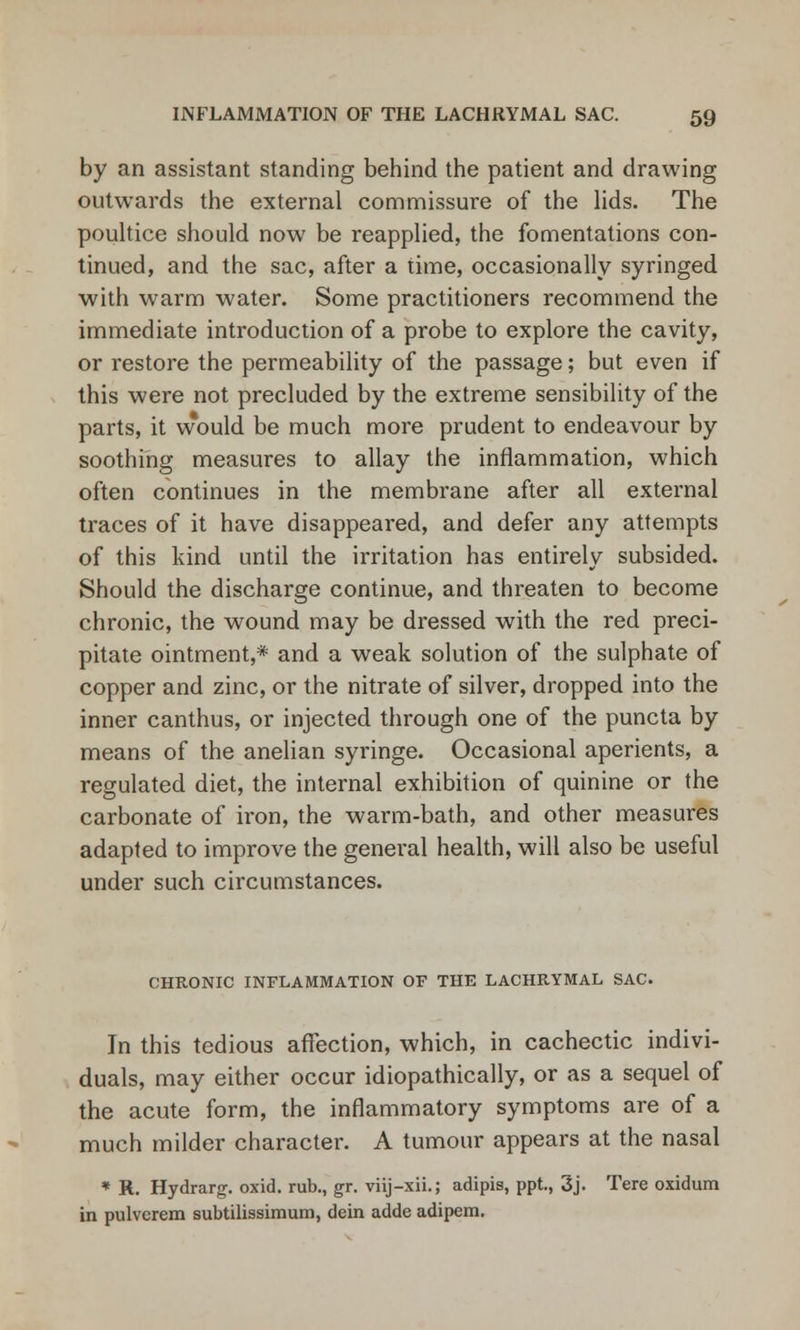 by an assistant standing behind the patient and drawing outwards the external commissure of the lids. The poultice should now be reapplied, the fomentations con- tinued, and the sac, after a time, occasionally syringed with warm water. Some practitioners recommend the immediate introduction of a probe to explore the cavity, or restore the permeability of the passage; but even if this were not precluded by the extreme sensibility of the parts, it vvould be much more prudent to endeavour by soothing measures to allay the inflammation, which often continues in the membrane after all external traces of it have disappeared, and defer any attempts of this kind until the irritation has entirely subsided. Should the discharge continue, and threaten to become chronic, the wound may be dressed with the red preci- pitate ointment,* and a weak solution of the sulphate of copper and zinc, or the nitrate of silver, dropped into the inner canthus, or injected through one of the puncta by means of the anelian syringe. Occasional aperients, a regulated diet, the internal exhibition of quinine or the carbonate of iron, the warm-bath, and other measures adapted to improve the general health, will also be useful under such circumstances. CHRONIC INFLAMMATION OF THE LACHRYMAL SAC. In this tedious affection, which, in cachectic indivi- duals, may either occur idiopathically, or as a sequel of the acute form, the inflammatory symptoms are of a much milder character. A tumour appears at the nasal * R. Hydrarg. oxid. rub., gr. viij-xii.; adipis, ppt, 3j. Tere oxidum in pulverem subtilissimum, dein adde adipem.