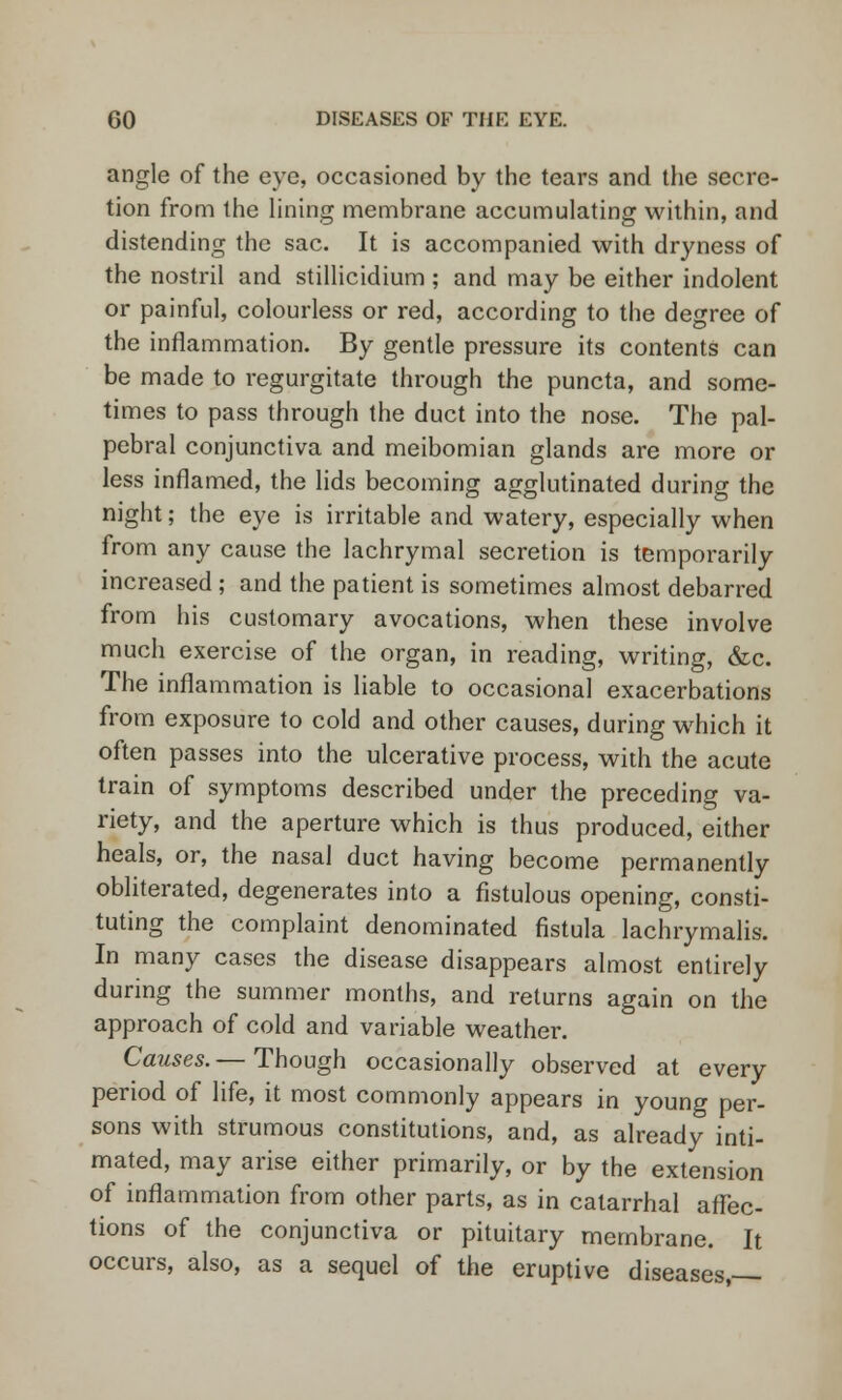 angle of the eye, occasioned by the tears and the secre- tion from the lining membrane accumulating within, and distending the sac. It is accompanied with dryness of the nostril and stillicidium ; and may be either indolent or painful, colourless or red, according to the degree of the inflammation. By gentle pressure its contents can be made to regurgitate through the puncta, and some- times to pass through the duct into the nose. The pal- pebral conjunctiva and meibomian glands are more or less inflamed, the lids becoming agglutinated during the night; the eye is irritable and watery, especially when from any cause the lachrymal secretion is temporarily increased ; and the patient is sometimes almost debarred from his customary avocations, when these involve much exercise of the organ, in reading, writing, &c. The inflammation is liable to occasional exacerbations from exposure to cold and other causes, during which it often passes into the ulcerative process, with the acute train of symptoms described under the preceding va- riety, and the aperture which is thus produced, either heals, or, the nasal duct having become permanently obliterated, degenerates into a fistulous opening, consti- tuting the complaint denominated fistula lachrymalis. In many cases the disease disappears almost entirely during the summer months, and returns again on the approach of cold and variable weather. Causes. — Though occasionally observed at every period of life, it most commonly appears in young per- sons with strumous constitutions, and, as already inti- mated, may arise either primarily, or by the extension of inflammation from other parts, as in catarrhal affec- tions of the conjunctiva or pituitary membrane. It occurs, also, as a sequel of the eruptive diseases,—