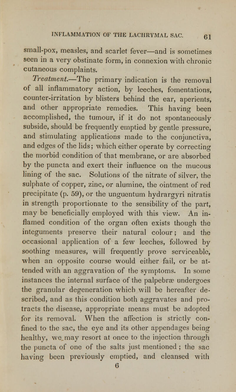 small-pox, measles, and scarlet fever—and is sometimes seen in a very obstinate form, in connexion with chronic cutaneous complaints. Treatment.—The primary indication is the removal of all inflammatory action, by leeches, fomentations, counter-irritation by blisters behind the ear, aperients, and other appropriate remedies. This having been accomplished, the tumour, if it do not spontaneously subside, should be frequently emptied by gentle pressure, and stimulating applications made to the conjunctiva, and edges of the lids; which either operate by correcting the morbid condition of that membrane, or are absorbed by the puncta and exert their influence on the mucous lining of the sac. Solutions of the nitrate of silver, the sulphate of copper, zinc, or alumine, the ointment of red precipitate (p. 59), or the unguentum hydrargyri nitratis in strength proportionate to the sensibility of the part, may be beneficially employed with this view. An in- flamed condition of the organ often exists though the integuments preserve their natural colour; and the occasional application of a few leeches, followed by soothing measures, will frequently prove serviceable, when an opposite course would either fail, or be at- tended with an aggravation of the symptoms. In some instances the internal surface of the palpebrae undergoes the granular degeneration which will be hereafter de- scribed, and as this condition both aggravates and pro- tracts the disease, appropriate means must be adopted for its removal. When the affection is strictly con- fined to the sac, the eye and its other appendages being healthy, we, may resort at once to the injection through the puncta of one of the salts just mentioned ; the sac having been previously emptied, and cleansed with 6