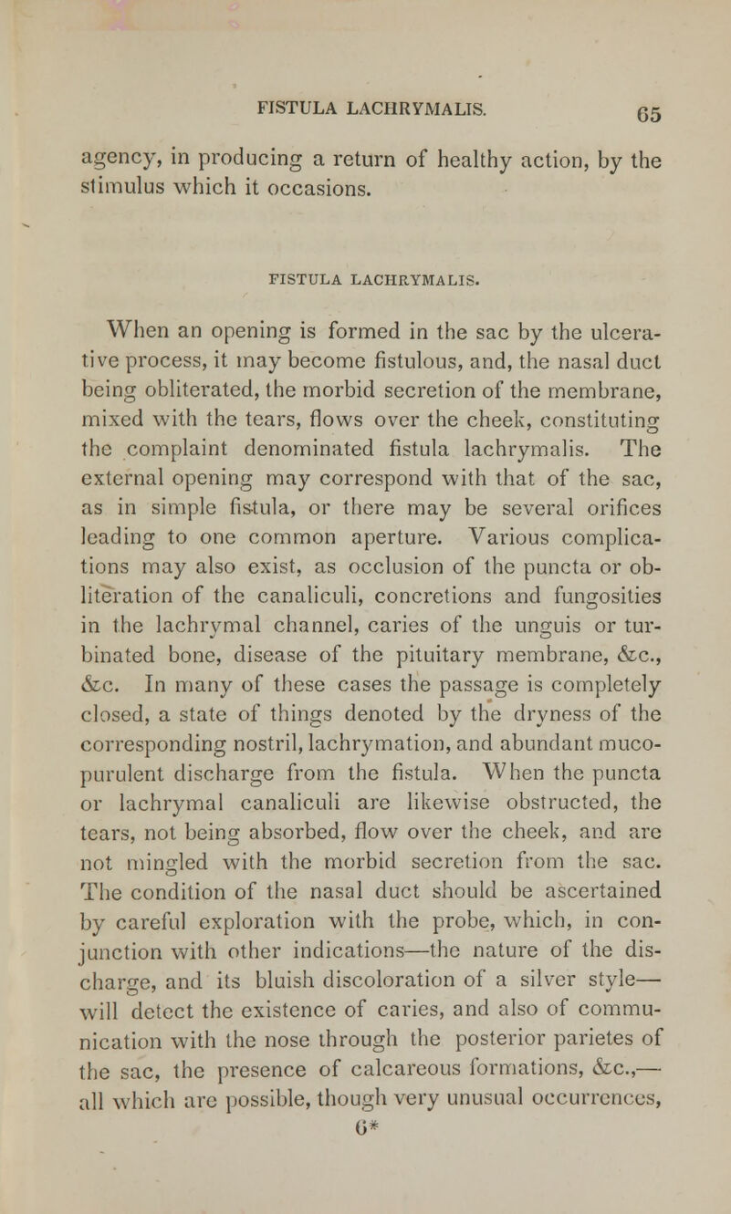 agency, in producing a return of healthy action, by the stimulus which it occasions. FISTULA LACHRYMALIS. When an opening is formed in the sac by the ulcera- tive process, it may become fistulous, and, the nasal duct being obliterated, the morbid secretion of the membrane, mixed with the tears, flows over the cheek, constituting the complaint denominated fistula lachrymalis. The external opening may correspond with that of the sac, as in simple fis-tula, or there may be several orifices leading to one common aperture. Various complica- tions may also exist, as occlusion of the puncta or ob- literation of the canaliculi, concretions and fungosities in the lachrymal channel, caries of the unguis or tur- binated bone, disease of the pituitary membrane, &c, &c. In many of these cases the passage is completely closed, a state of things denoted by the dryness of the corresponding nostril, lachrymation, and abundant muco- purulent discharge from the fistula. When the puncta or lachrymal canaliculi are likewise obstructed, the tears, not being absorbed, flow over the cheek, and are not mingled with the morbid secretion from the sac. The condition of the nasal duct should be ascertained by careful exploration with the probe, which, in con- junction with other indications—the nature of the dis- charge, and its bluish discoloration of a silver style— will detect the existence of caries, and also of commu- nication with the nose through the posterior parietes of the sac, the presence of calcareous formations, &c,— all which arc possible, though very unusual occurrences, G*