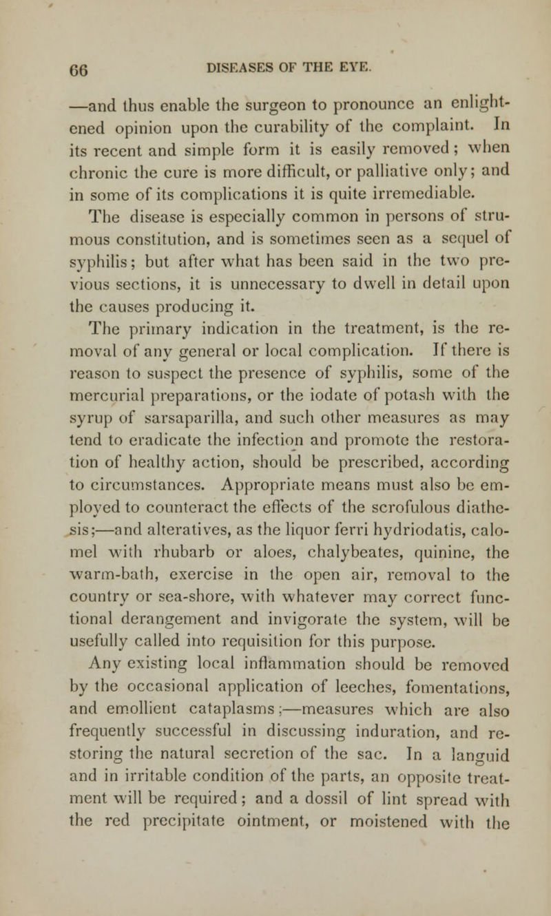 —and thus enable the surgeon to pronounce an enlight- ened opinion upon the curability of the complaint. In its recent and simple form it is easily removed ; when chronic the cure is more difficult, or palliative only; and in some of its complications it is quite irremediable. The disease is especially common in persons of stru- mous constitution, and is sometimes seen as a sequel of syphilis; but after what has been said in the two pre- vious sections, it is unnecessary to dwell in detail upon the causes producing it. The primary indication in the treatment, is the re- moval of any general or local complication. If there is reason to suspect the presence of syphilis, some of the mercurial preparations, or the iodate of potash with the syrup of sarsaparilla, and such other measures as may tend to eradicate the infection and promote the restora- tion of healthy action, should be prescribed, according to circumstances. Appropriate means must also be em- ployed to counteract the effects of the scrofulous diathe- sis;—and alteratives, as the liquor ferri hydriodatis, calo- mel with rhubarb or aloes, chalybeates, quinine, the warm-bath, exercise in the open air, removal to the country or sea-shore, with whatever may correct func- tional derangement and invigorate the system, will be usefully called into requisition for this purpose. Any existing local inflammation should be removed by the occasional application of leeches, fomentations, and emollient cataplasms;—measures which are also frequently successful in discussing induration, and re- storing the natural secretion of the sac. In a languid and in irritable condition of the parts, an opposite treat- ment will be required; and a dossil of lint spread with the red precipitate ointment, or moistened with the