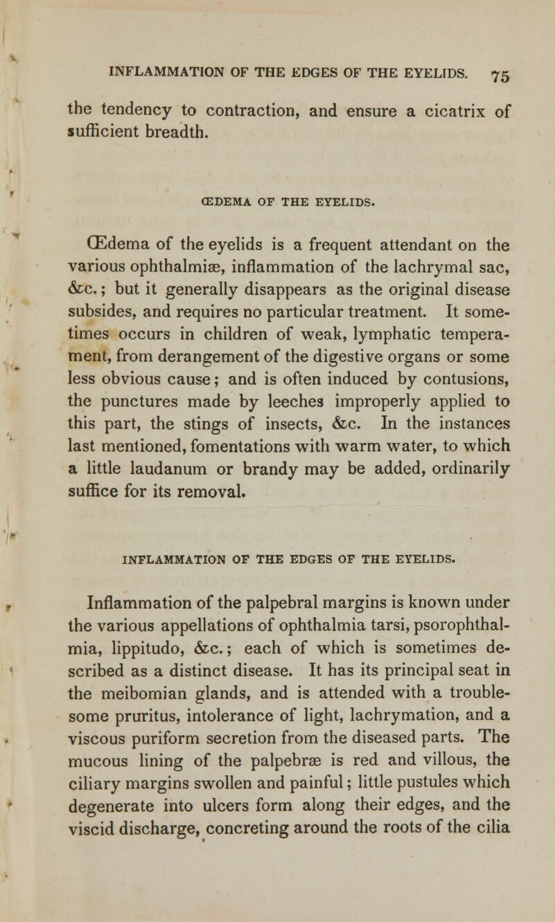 the tendency to contraction, and ensure a cicatrix of sufficient breadth. CEDEMA OF THE EYELIDS. (Edema of the eyelids is a frequent attendant on the various ophthalmias, inflammation of the lachrymal sac, &c.; but it generally disappears as the original disease subsides, and requires no particular treatment. It some- times occurs in children of weak, lymphatic tempera- ment, from derangement of the digestive organs or some less obvious cause; and is often induced by contusions, the punctures made by leeches improperly applied to this part, the stings of insects, &c. In the instances last mentioned, fomentations with warm water, to which a little laudanum or brandy may be added, ordinarily suffice for its removal. INFLAMMATION OF THE EDGES OF THE EYELIDS. Inflammation of the palpebral margins is known under the various appellations of ophthalmia tarsi, psorophthal- mia, lippitudo, &c.; each of which is sometimes de- scribed as a distinct disease. It has its principal seat in the meibomian glands, and is attended with a trouble- some pruritus, intolerance of light, lachrymation, and a viscous puriform secretion from the diseased parts. The mucous lining of the palpebrae is red and villous, the ciliary margins swollen and painful; little pustules which degenerate into ulcers form along their edges, and the viscid discharge, concreting around the roots of the cilia