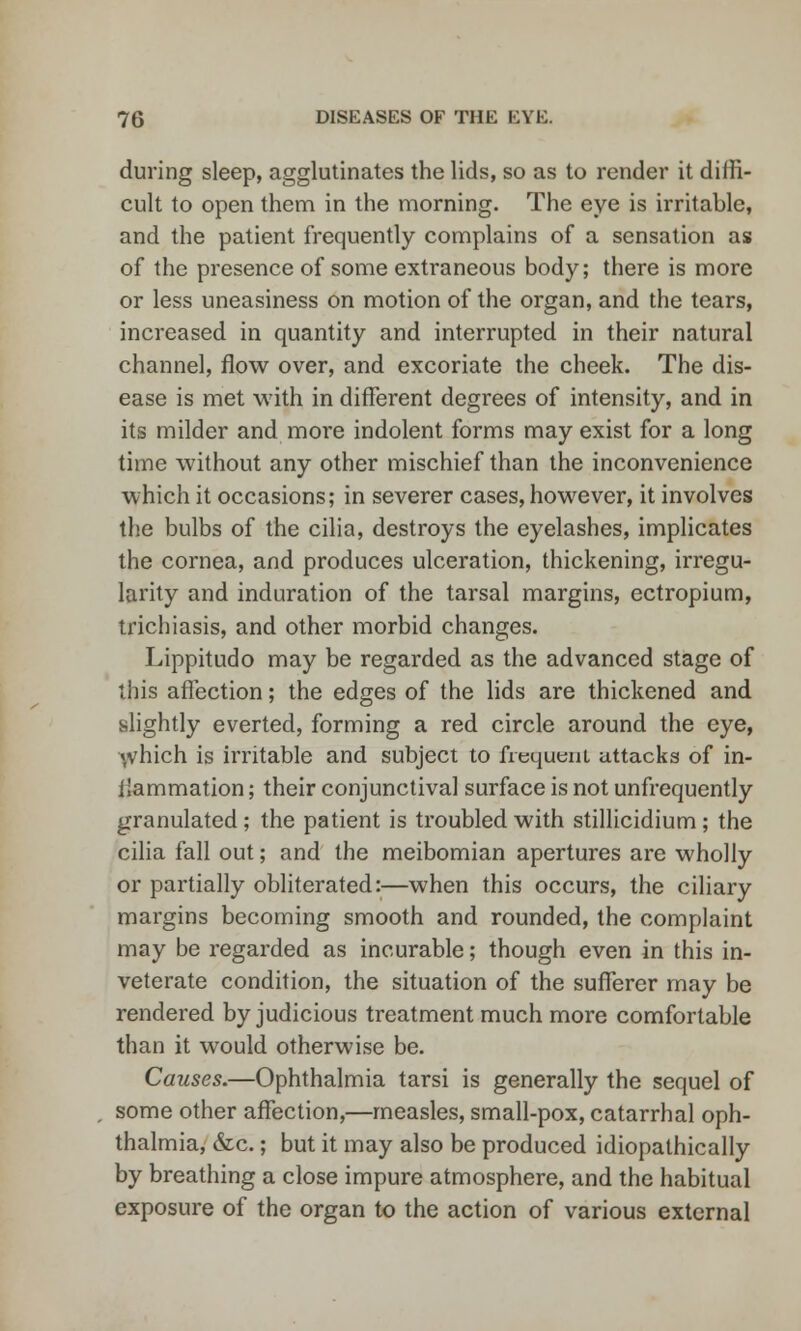 during sleep, agglutinates the lids, so as to render it diffi- cult to open them in the morning. The eye is irritable, and the patient frequently complains of a sensation as of the presence of some extraneous body; there is more or less uneasiness on motion of the organ, and the tears, increased in quantity and interrupted in their natural channel, flow over, and excoriate the cheek. The dis- ease is met with in different degrees of intensity, and in its milder and more indolent forms may exist for a long time without any other mischief than the inconvenience which it occasions; in severer cases, however, it involves the bulbs of the cilia, destroys the eyelashes, implicates the cornea, and produces ulceration, thickening, irregu- larity and induration of the tarsal margins, ectropium, trichiasis, and other morbid changes. Lippitudo may be regarded as the advanced stage of this affection; the edges of the lids are thickened and slightly everted, forming a red circle around the eye, \vhich is irritable and subject to frequent attacks of in- ilammation; their conjunctival surface is not unfrequently granulated ; the patient is troubled with stillicidium ; the cilia fall out; and the meibomian apertures are wholly or partially obliterated:—when this occurs, the ciliary margins becoming smooth and rounded, the complaint may be regarded as incurable; though even in this in- veterate condition, the situation of the sufferer may be rendered by judicious treatment much more comfortable than it would otherwise be. Causes.—Ophthalmia tarsi is generally the sequel of some other affection,—measles, small-pox, catarrhal oph- thalmia, &c.; but it may also be produced idiopathically by breathing a close impure atmosphere, and the habitual exposure of the organ to the action of various external