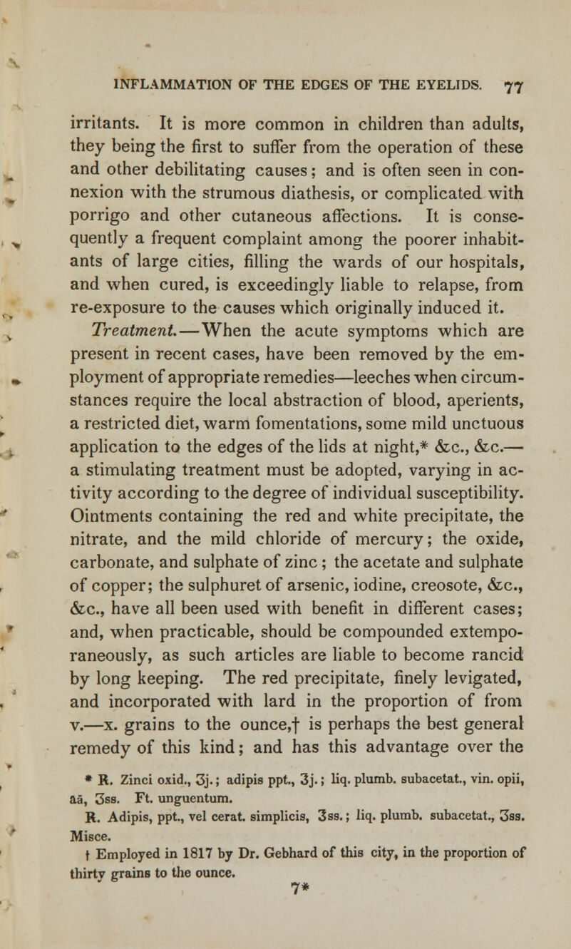 irritants. It is more common in children than adults, they being the first to suffer from the operation of these and other debilitating causes; and is often seen in con- nexion with the strumous diathesis, or complicated with porrigo and other cutaneous affections. It is conse- quently a frequent complaint among the poorer inhabit- ants of large cities, filling the wards of our hospitals, and when cured, is exceedingly liable to relapse, from re-exposure to the causes which originally induced it. Treatment—When the acute symptoms which are present in recent cases, have been removed by the em- ployment of appropriate remedies—leeches when circum- stances require the local abstraction of blood, aperients, a restricted diet, warm fomentations, some mild unctuous application to the edges of the lids at night,* &c, &c.— a stimulating treatment must be adopted, varying in ac- tivity according to the degree of individual susceptibility. Ointments containing the red and white precipitate, the nitrate, and the mild chloride of mercury; the oxide, carbonate, and sulphate of zinc; the acetate and sulphate of copper; the sulphuret of arsenic, iodine, creosote, &c, &c, have all been used with benefit in different cases; and, when practicable, should be compounded extempo- raneously, as such articles are liable to become rancid by long keeping. The red precipitate, finely levigated, and incorporated with lard in the proportion of from v.—x. grains to the ounce,f is perhaps the best general remedy of this kind; and has this advantage over the * K. Zinci oxid., 3j.; adipis ppt., 3j.; liq. plumb, subacetat., vin. opii, a§, 3ss. Ft. unguentum. K. Adipis, ppt, vel cerat. simplicis, 3ss.; liq. plumb, subacetat., 3ss. Misce. t Employed in 1817 by Dr. Gebhard of this city, in the proportion of thirtv grains to the ounce. 7*