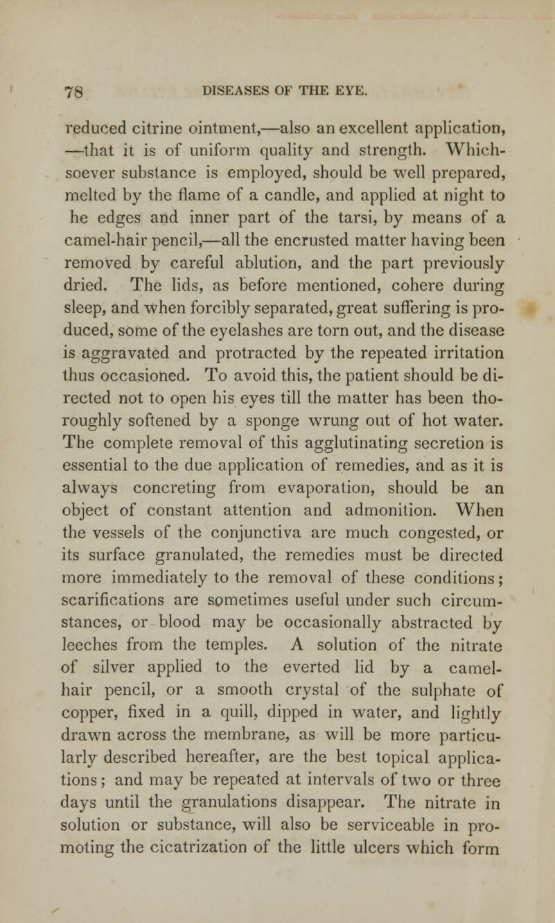 reduced citrine ointment,—also an excellent application, —that it is of uniform quality and strength. Which- soever substance is employed, should be well prepared, melted by the flame of a candle, and applied at night to he edges and inner part of the tarsi, by means of a camel-hair pencil,—all the encrusted matter having been removed by careful ablution, and the part previously dried. The lids, as before mentioned, cohere during sleep, and when forcibly separated, great suffering is pro- duced, some of the eyelashes are torn out, and the disease is aggravated and protracted by the repeated irritation thus occasioned. To avoid this, the patient should be di- rected not to open his eyes till the matter has been tho- roughly softened by a sponge wrung out of hot water. The complete removal of this agglutinating secretion is essential to the due application of remedies, and as it is always concreting from evaporation, should be an object of constant attention and admonition. When the vessels of the conjunctiva are much congested, or its surface granulated, the remedies must be directed more immediately to the removal of these conditions; scarifications are sometimes useful under such circum- stances, or blood may be occasionally abstracted by leeches from the temples. A solution of the nitrate of silver applied to the everted lid by a camel- hair pencil, or a smooth crystal of the sulphate of copper, fixed in a quill, dipped in water, and lightly drawn across the membrane, as will be more particu- larly described hereafter, are the best topical applica- tions ; and may be repeated at intervals of two or three days until the granulations disappear. The nitrate in solution or substance, will also be serviceable in pro- moting the cicatrization of the little ulcers which form