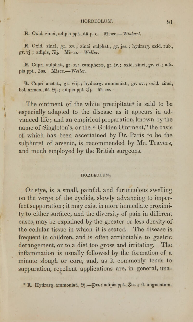 K. Oxid. zinci, adipis ppt., aa p. e. Misce.— Wishart. R. Oxid. zinci, gr. xv.; zinci sulphat., gr. jss.; hydrarg. oxid. rub., gr. vj.; adipis, 3ij. Misce.— Wetter. R. Cupri sulphat., gr. x.; camp horse, gr. iv.; oxid. zinci, gr. vi.; adi- pis ppt., 3 ss. Misce.— Wetter. R. Cupri acetat., gr. viij.; hydrarg. ammoniat., gr. xv.; oxid. zinci, bol. armen., aa 9j.; adipis ppt. 3j. Misce. The ointment of the white precipitate* is said to be especially adapted to the disease as it appears in ad- vanced life; and an empirical preparation, known by the name of Singleton's, or the  Golden Ointment, the basis of which has been ascertained by Dr. Paris to be the sulphuret of arsenic, is recommended by Mr. Travers, and much employed by the British surgeons. HORDEOLUM, Or stye, is a small, painful, and furunculous swelling on the verge of the eyelids, slowly advancing to imper- fect suppuration; it may exist in more immediate proximi- ty to either surface, and the diversity of pain in different cases, mny be explained by the greater or less density of the cellular tissue in which it is seated. The disease is frequent in children, and is often attributable to gastric derangement, or to a diet too gross and irritating. The inflammation is usually followed by the formation of a minute slough or core, and, as it commonly tends to suppuration, repellent applications are, in general, una- * R. Hydrarg. ammoniat., 9j.—^ss.; adipis ppt., 3ss.; ft. unguentum.