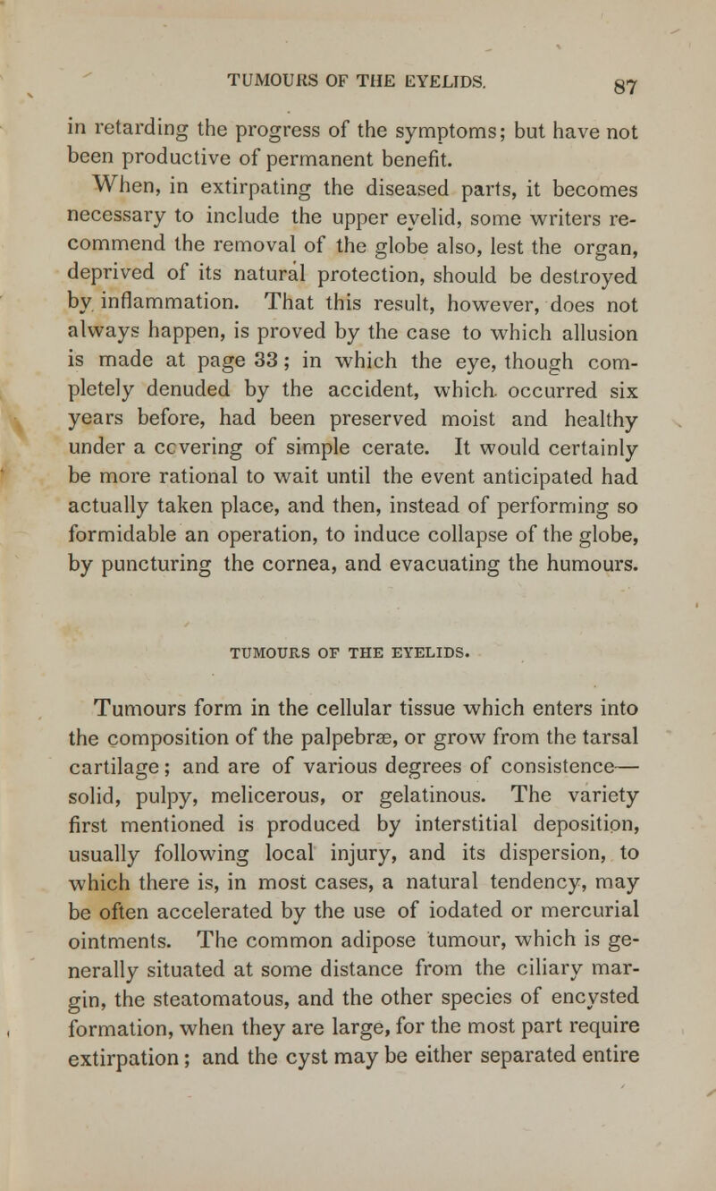 in retarding the progress of the symptoms; but have not been productive of permanent benefit. When, in extirpating the diseased parts, it becomes necessary to include the upper eyelid, some writers re- commend the removal of the globe also, lest the organ, deprived of its natural protection, should be destroyed by inflammation. That this result, however, does not always happen, is proved by the case to which allusion is made at page 33; in which the eye, though com- pletely denuded by the accident, which, occurred six years before, had been preserved moist and healthy under a covering of simple cerate. It would certainly be more rational to wait until the event anticipated had actually taken place, and then, instead of performing so formidable an operation, to induce collapse of the globe, by puncturing the cornea, and evacuating the humours. TUMOURS OF THE EYELIDS. Tumours form in the cellular tissue which enters into the composition of the palpebral, or grow from the tarsal cartilage; and are of various degrees of consistence— solid, pulpy, melicerous, or gelatinous. The variety first mentioned is produced by interstitial deposition, usually following local injury, and its dispersion, to which there is, in most cases, a natural tendency, may be often accelerated by the use of iodated or mercurial ointments. The common adipose tumour, which is ge- nerally situated at some distance from the ciliary mar- gin, the steatomatous, and the other species of encysted formation, when they are large, for the most part require extirpation; and the cyst may be either separated entire