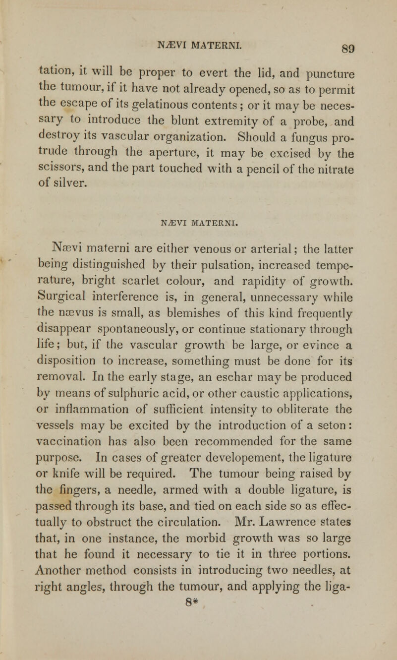 NJEVl MATERNI. tation, it will be proper to evert the lid, and puncture the tumour, if it have not already opened, so as to permit the escape of its gelatinous contents; or it may be neces- sary to introduce the blunt extremity of a probe, and destroy its vascular organization. Should a fungus pro- trude through the aperture, it may be excised by the scissors, and the part touched with a pencil of the nitrate of silver. N2EVI MATERNI. Nasvi materni are either venous or arterial; the latter being distinguished by their pulsation, increased tempe- rature, bright scarlet colour, and rapidity of growth. Surgical interference is, in general, unnecessary while the nrcvus is small, as blemishes of this kind frequently disappear spontaneously, or continue stationary through life; but, if the vascular growth be large, or evince a disposition to increase, something must be done for its removal. In the early stage, an eschar may be produced by means of sulphuric acid, or other caustic applications, or inflammation of sufficient intensity to obliterate the vessels may be excited by the introduction of a seton: vaccination has also been recommended for the same purpose. In cases of greater developement, the ligature or knife will be required. The tumour being raised by the fingers, a needle, armed with a double ligature, is passed through its base, and tied on each side so as effec- tually to obstruct the circulation. Mr. Lawrence states that, in one instance, the morbid growth was so large that he found it necessary to tie it in three portions. Another method consists in introducing two needles, at right angles, through the tumour, and applying the liga- 8*