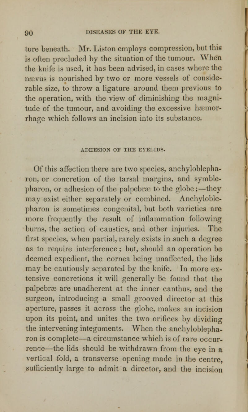 ture beneath. Mr. Liston employs compression, but this is often precluded by the situation of the tumour. When the knife is used, it has been advised, in cases where the noevus is nourished by two or more vessels of conside- rable size, to throw a ligature around them previous to the operation, with the view of diminishing the magni- tude of the tumour, and avoiding the excessive haemor- rhage which follows an incision into its substance. ADHESION OF THE EYELIDS. Of this affection there arc two species, ankyloblepha- ron, or concretion of the tarsal margins, and symble- pharon, or adhesion of the palpebral to the globe;—they may exist either separately or combined. Ankyloble- pharon is sometimes congenital, but both varieties are more frequently the result of inflammation following burns, the action of caustics, and other injuries. The first species, when partial, rarely exists in such a degree as to require interference; but, should an operation be deemed expedient, the cornea being unaffected, the lids may be cautiously separated by the knife. In more ex- tensive concretions it will generally be found that the palpebral are unadherent at the inner canthus, and the surgeon, introducing a small grooved director at this aperture, passes it across the globe, makes an incision upon its point, and unites the two orifices by dividing the intervening integuments. When the anchyloblepha- ron is complete—a circumstance which is of rare occur- rence—the lids should be withdrawn from the eye in a vertical fold, a transverse opening made in the centre, sufficiently large to admit a director, and the incision