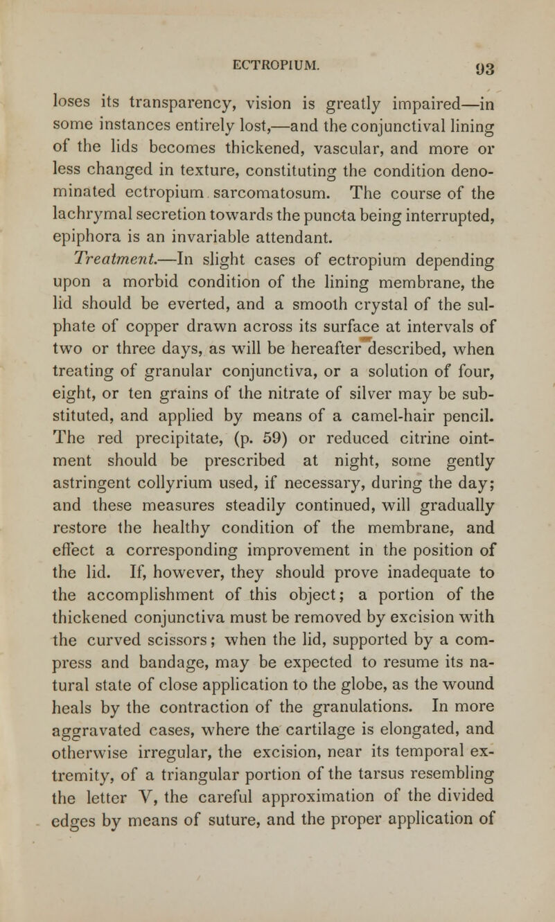 loses its transparency, vision is greatly impaired—in some instances entirely lost,—and the conjunctival lining of the lids becomes thickened, vascular, and more or less changed in texture, constituting the condition deno- minated ectropium sarcomatosum. The course of the lachrymal secretion towards the puncta being interrupted, epiphora is an invariable attendant. Treatment.—In slight cases of ectropium depending upon a morbid condition of the lining membrane, the lid should be everted, and a smooth crystal of the sul- phate of copper drawn across its surface at intervals of two or three days, as will be hereafter described, when treating of granular conjunctiva, or a solution of four, eight, or ten grains of the nitrate of silver may be sub- stituted, and applied by means of a camel-hair pencil. The red precipitate, (p. 59) or reduced citrine oint- ment should be prescribed at night, some gently astringent collyrium used, if necessary, during the day; and these measures steadily continued, will gradually restore the healthy condition of the membrane, and effect a corresponding improvement in the position of the lid. If, however, they should prove inadequate to the accomplishment of this object; a portion of the thickened conjunctiva must be removed by excision with the curved scissors; when the lid, supported by a com- press and bandage, may be expected to resume its na- tural state of close application to the globe, as the wound heals by the contraction of the granulations. In more aggravated cases, where the cartilage is elongated, and otherwise irregular, the excision, near its temporal ex- tremity, of a triangular portion of the tarsus resembling the letter V, the careful approximation of the divided edges by means of suture, and the proper application of