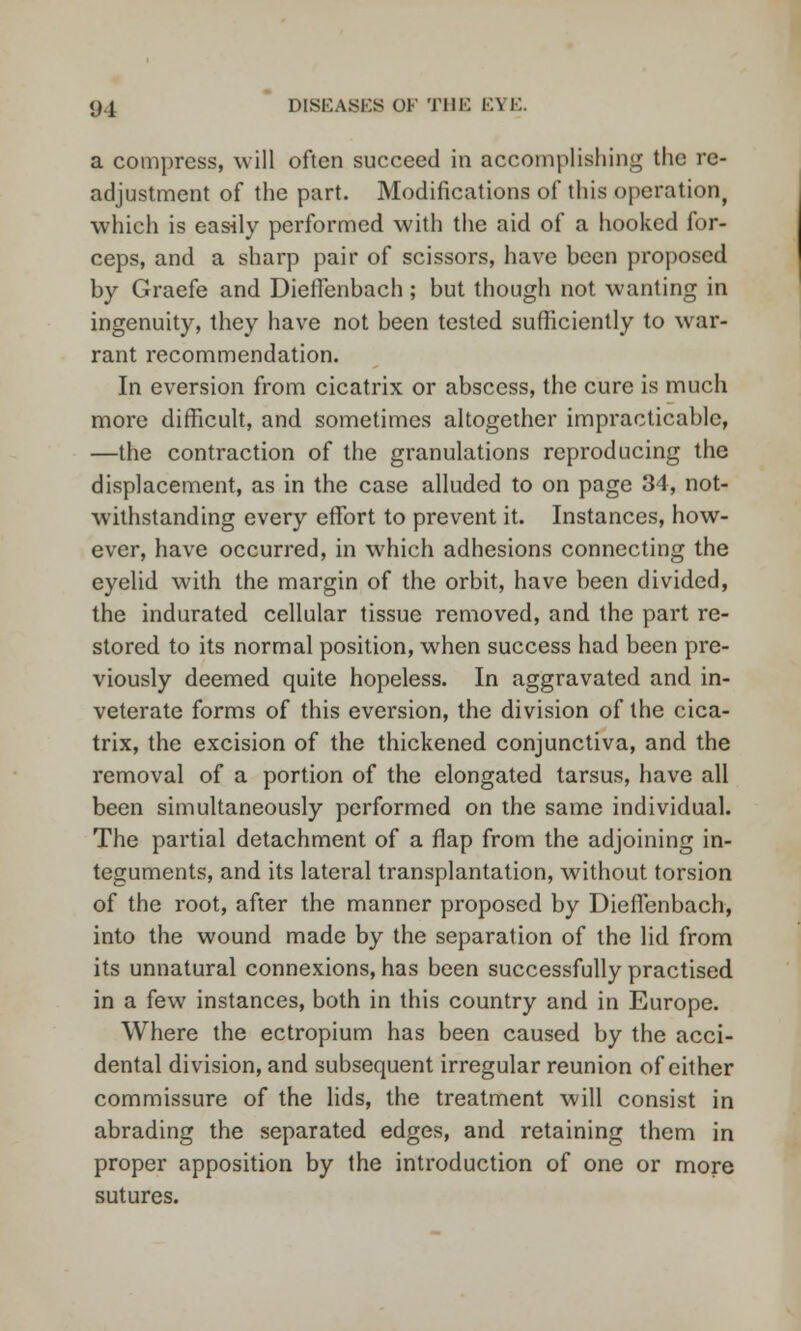 a compress, will often succeed in accomplishing the re- adjustment of the part. Modifications of this operation, which is easily performed with the aid of a hooked for- ceps, and a sharp pair of scissors, have been proposed by Graefe and Dieffenbach ; but though not wanting in ingenuity, they have not been tested sufficiently to war- rant recommendation. In eversion from cicatrix or abscess, the cure is much more difficult, and sometimes altogether impracticable, —the contraction of the granulations reproducing the displacement, as in the case alluded to on page 34, not- withstanding every effort to prevent it. Instances, how- ever, have occurred, in which adhesions connecting the eyelid with the margin of the orbit, have been divided, the indurated cellular tissue removed, and the part re- stored to its normal position, when success had been pre- viously deemed quite hopeless. In aggravated and in- veterate forms of this eversion, the division of the cica- trix, the excision of the thickened conjunctiva, and the removal of a portion of the elongated tarsus, have all been simultaneously performed on the same individual. The partial detachment of a flap from the adjoining in- teguments, and its lateral transplantation, without torsion of the root, after the manner proposed by Dieffenbach, into the wound made by the separation of the lid from its unnatural connexions, has been successfully practised in a few instances, both in this country and in Europe. Where the ectropium has been caused by the acci- dental division, and subsequent irregular reunion of either commissure of the lids, the treatment will consist in abrading the separated edges, and retaining them in proper apposition by the introduction of one or more sutures.