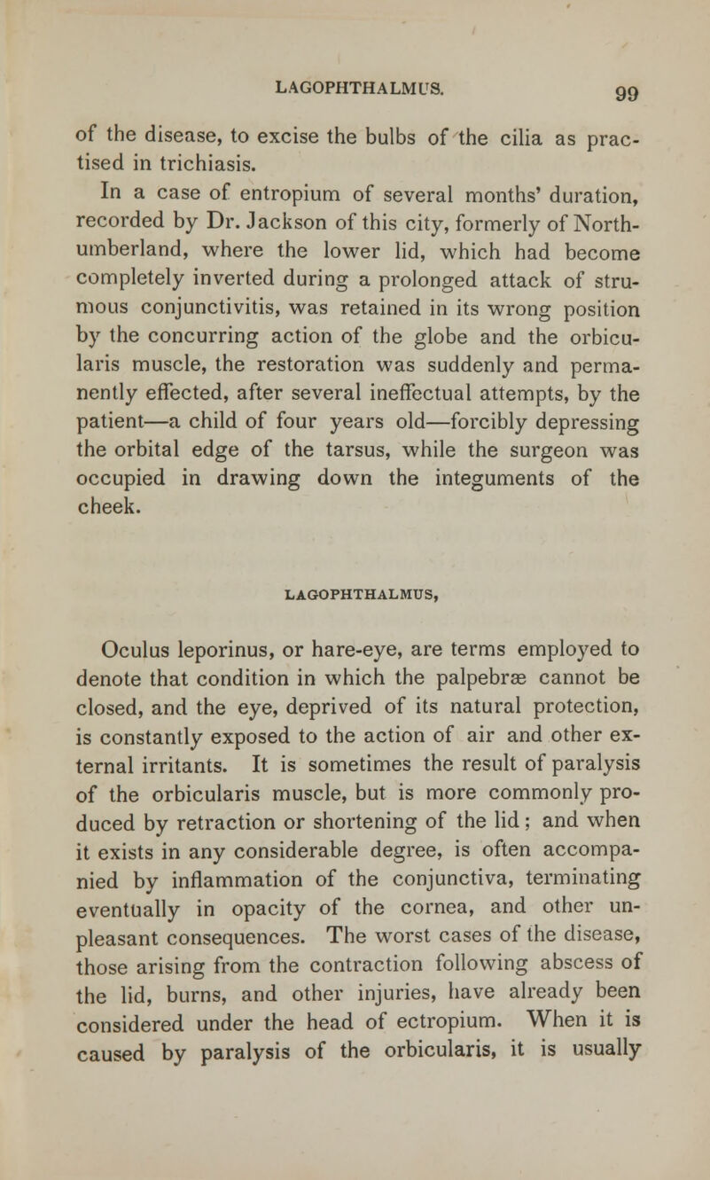 LAGOPHTHALMUS. of the disease, to excise the bulbs of the cilia as prac- tised in trichiasis. In a case of entropium of several months' duration, recorded by Dr. Jackson of this city, formerly of North- umberland, where the lower lid, which had become completely inverted during a prolonged attack of stru- mous conjunctivitis, was retained in its wrong position by the concurring action of the globe and the orbicu- laris muscle, the restoration was suddenly and perma- nently effected, after several ineffectual attempts, by the patient—a child of four years old—forcibly depressing the orbital edge of the tarsus, while the surgeon was occupied in drawing down the integuments of the cheek. LAGOPHTHALMUS, Oculus leporinus, or hare-eye, are terms employed to denote that condition in which the palpebral cannot be closed, and the eye, deprived of its natural protection, is constantly exposed to the action of air and other ex- ternal irritants. It is sometimes the result of paralysis of the orbicularis muscle, but is more commonly pro- duced by retraction or shortening of the lid; and when it exists in any considerable degree, is often accompa- nied by inflammation of the conjunctiva, terminating eventually in opacity of the cornea, and other un- pleasant consequences. The worst cases of the disease, those arising from the contraction following abscess of the lid, burns, and other injuries, have already been considered under the head of ectropium. When it is caused by paralysis of the orbicularis, it is usually