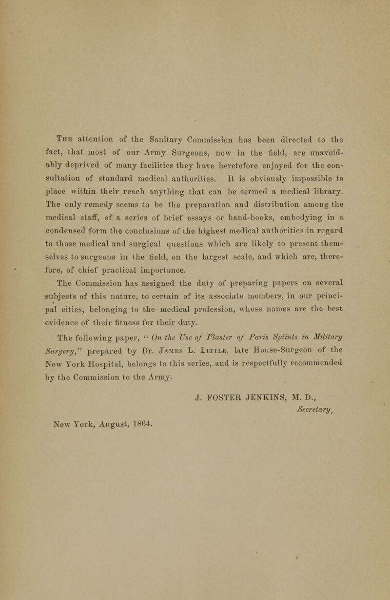 The attention of the Sanitary Commission has been directed to the fact, that most of our Army Surgeons, now in the field, are unavoid- ably deprived of many facilities they have heretofore enjoyed for the con- sultation of standard medical authorities. It is obviously impossible to place within their reach anything that can be termed a medical library. The only remedy seems to be the preparation and distribution among the medical staff, of a series of brief essays or hand-books, embodying in a condensed form the conclusions of the highest medical authorities in regard to those medical and surgical questions which are likely to present them- selves to surgeons in the field, on the largest scale, and which are, there- fore, of chief practical importance. The Commission has assigned the duty of preparing papers on several subjects of this nature, to certain of its associate members, in our princi- pal cities, belonging to the medical profession, whose names are the best evidence of their fitness for their duty. The following paper,  On the Use of Plaster of Paris Splints in Military Surgery, prepared by Dr. James L. Little, late House-Surgeon of the New York Hospital, belongs to this series, and is respectfully recommended by the Commission to the Army. J. FOSTER JENKINS, M. D., Secretary, New York, August, 18(54.