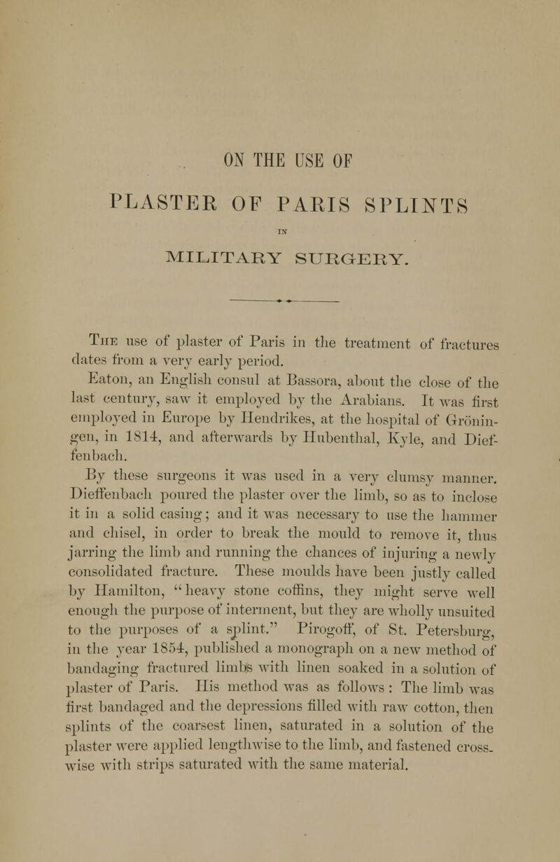 ON THE USE OF PLASTER OF PARIS SPLINTS IN MILITARY SURGERY. The use of plaster of Paris in the treatment of fractures dates from a very early period. Eaton, an English consul at Bassora, about the close of the last century, saw it employed by the Arabians. It was first employed in Europe by Hendrikes, at the hospital of Gronin- gen, in 1S14, and afterwards by Ilubenthal, Kyle, and Dief- renbach. By these surgeons it was used in a very clumsy manner. Dieffenbaeh poured the plaster over the limb, so as to inclose it in a solid casing; and it was necessary to use the hammer and chisel, in order to break the mould to remove it, thus jarring the limb and running the chances of injuring a newly consolidated fracture. These moulds have been justly called by Hamilton, heavy stone coffins, they might serve well enough the purpose of interment, but they are wholly unsuited to the purposes of a splint/' Pirogoff, of St. Petersburg, in the year 1854, published a monograph on a new method of bandaging fractured limbs with linen soaked in a solution of plaster of Paris. His method was as follows : The limb was first bandaged and the depressions filled with raw cotton, then splints of the coarsest linen, saturated in a solution of the plaster were applied lengthwise to the limb, and fastened cross, wise with strips saturated with the same material.