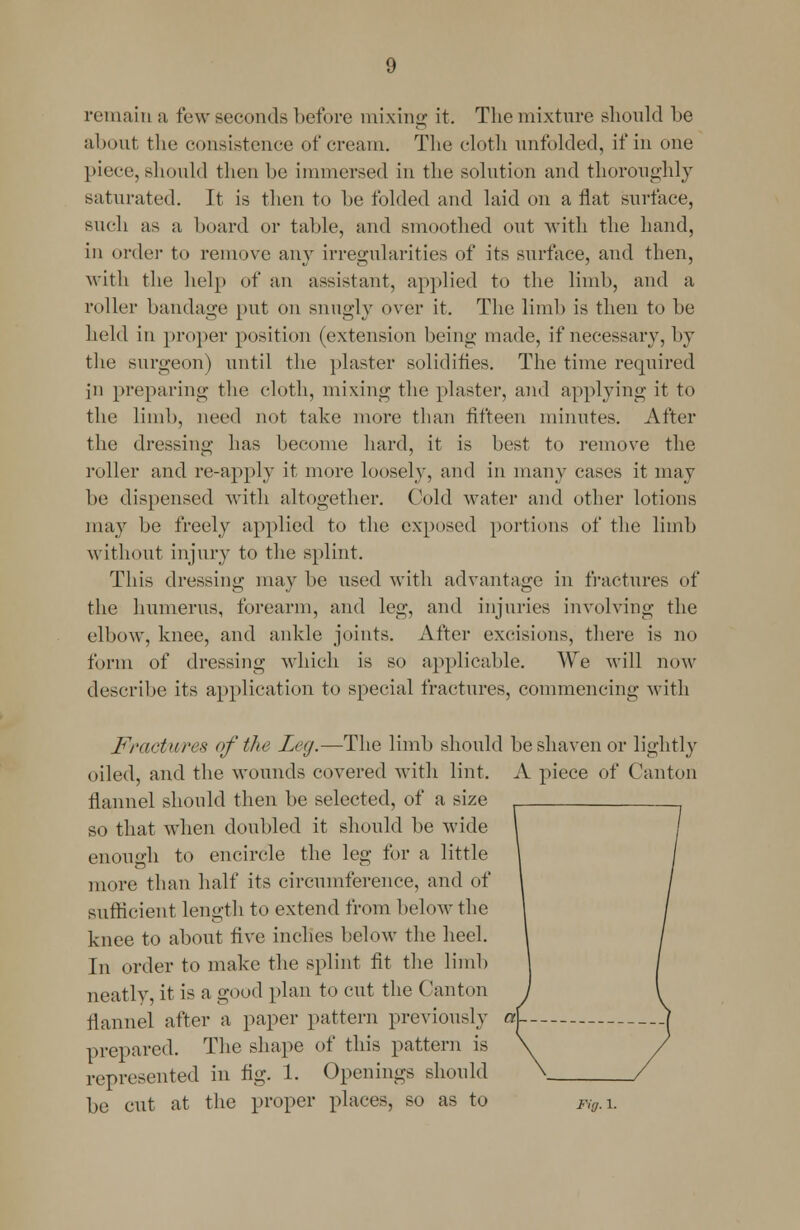 remain a few seconds before mixing it. The mixture should be about the consistence of cream. The cloth unfolded, if in one piece, should then he immersed in the solution and thoroughly saturated. It is then to he folded and laid on a flat surface, such as a hoard or table, and smoothed out with the hand, in order to remove any irregularities of its surface, and then, with the help of an assistant, applied to the limb, and a roller bandage put on snugly over it. The limb is then to be held in proper position (extension being made, if necessary, by the surgeon) until the plaster solidifies. The time required Jn preparing the cloth, mixing the plaster, and applying it to the limb, need not take more than fifteen minutes. After the dressing has become hard, it is best to remove the roller and re-apply it more loosely, and in many cases it may be dispensed with altogether. Cold water and other lotions may be freely applied to the exposed portions of the limb without injury to the splint. This dressing may be used with advantage in fractures of the humerus, forearm, and leg, and injuries involving the elbow, knee, and ankle joints. After excisions, there is no form of dressing which is so applicable. We will now describe its application to special fractures, commencing with Fractures of the Leg.—The limb should be shaven or oiled, and the wounds covered with lint. A piece of flannel should then be selected, of a size so that when doubled it should be wide enough to encircle the leg for a little more than half its circumference, and of sufficient length to extend from below the knee to about live inches below the heel. In order to make the splint fit the limb neatly, it is a good plan to cut the Canton flannel after a paper pattern previously «| prepared. The shape of this pattern is represented in fig. 1. Openings should be cut at the proper places, so as to Fig.\. lightly Canton