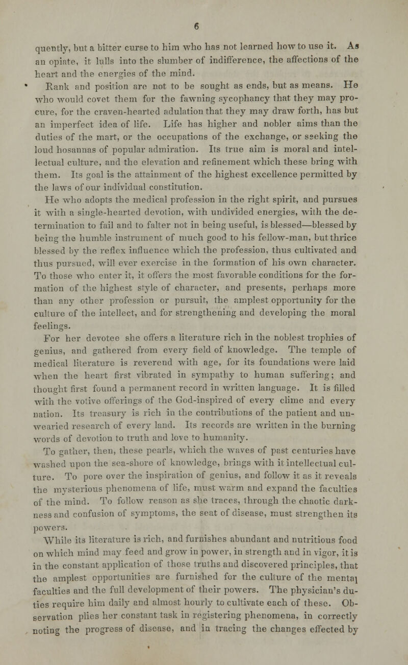 quently, but a bitter curse to him who has not learned how to use it. As an opiate, it lulls into the slumber of indifference, the affections of the heart and the energies of the mind. Rank and position are not to be sought as ends, but as means. He who would covet them for the fawning sycophancy that they may pro- cure, for the craven-hearted adulation that they may draw forth, has but an imperfect idea of life. Life has higher and nobler aims than the duties of the mart, or the occupations of the exchange, or sseking the loud hosannas of popular admiration. Its true aim is moral and intel- lectual culture, and the elevation and refinement which these bring with them. Its goal is the attainment of the highest excellence permitted by the laws of our individual constitution. He who adopts the medical profession in the right spirit, and pursues it with a single-hearted devotion, with undivided energies, with the de- termination to fail and to falter not in being useful, is blessed—blessed by being the humble instrument of much good to his fellow-man, but thrice blessed by the reflex influence which the profession, thus cultivated and thus pursued, will ever exercise in the formation of his own chai-acter. To those who enter it, it offers the most favorable conditions for the for- mation of the highest style of character, and presents, perhaps more than any other profession or pursuit, the amplest opportunity for the culture of the intellect, and for strengthening and developing the moral feelings. For her devotee she offers a literature rich in the noblest trophies of genius, and gathered from every field of knowledge. The temple of medical literature is reverend with age, for its foundations were laid when the heart first vibrated in sympathy to human suffering; and thought first found a permanent record in written language. It is filled Avith the votive offerings of the God-insjiired of every chme and every nation. Its treasury is rich in the contributions of the patient and un- wearied research of every land. Its records are written in the burning words of devotion to truth and love to humanity. To gather, then, these pearls, which the waves of past centuries have washed upon the sea-shore of knowledge, brings with it intellectual cul- ture. To pore over the inspiration of genius, and follow it as it reveals the mysterious phenomena of life, must warm and expand the faculties of the mind. To follow reason as she traces, through the chaotic dark- ness and confusion of symptoms, the seat of disease, must strengthen its powers. While its literature is rich, and furnishes abundant and nutritious food on which mind may feed and grow in power, in strength and in vigor, it is in the constant application of those truths and discovered principles, that the amplest opportunities are furnished for the culture of the mentaj faculties and the full development of their powers. The physician's du- ties require him daily and almost hourly to cultivate each of these. Ob- servation plies her constant task in registering phenomena, in correctly noting the progress of disease, and in tracing the changes effected by