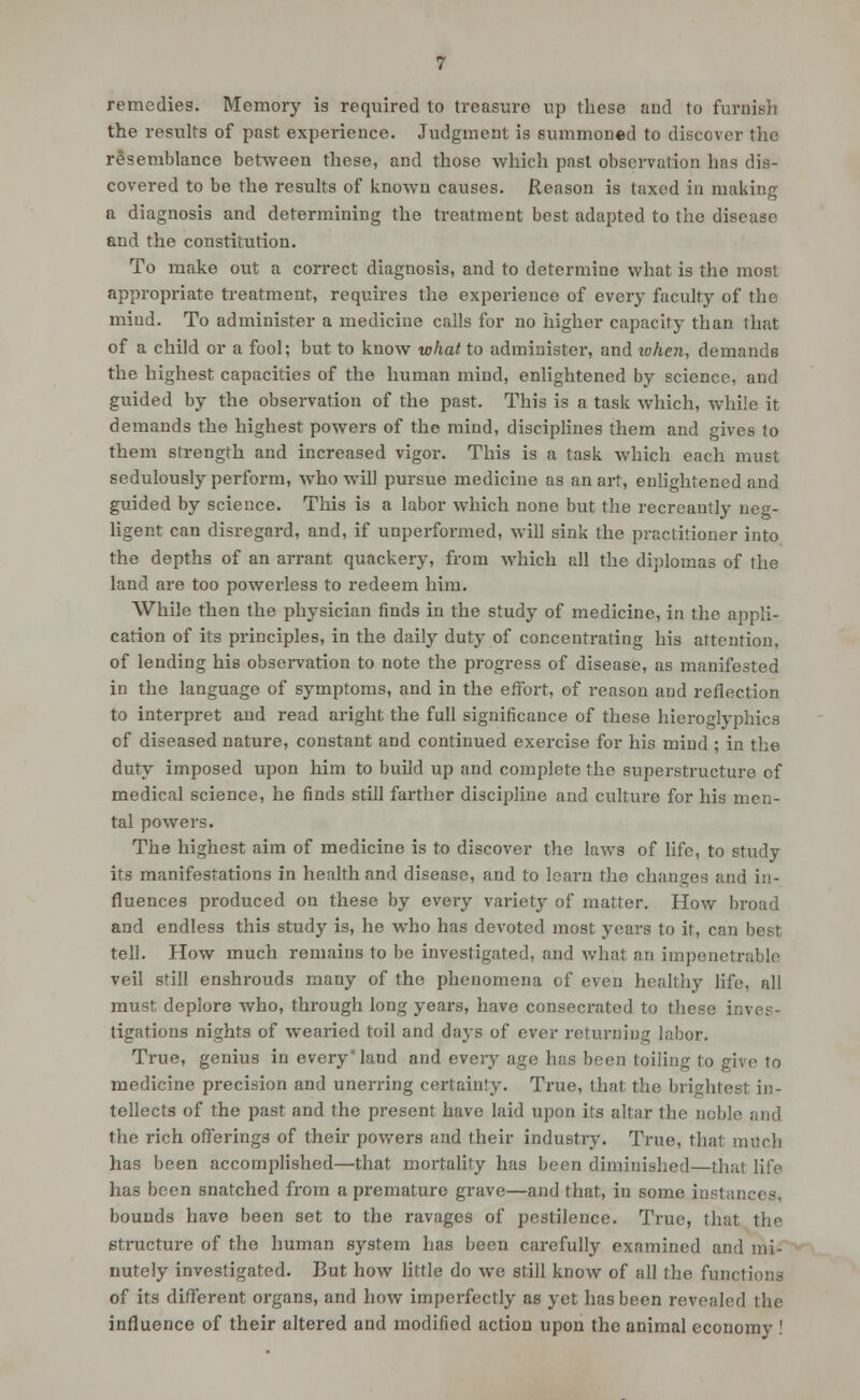 remedies. Memory is required to treasure up these and to furnish the results of past experience. Judgment is summoned to discover the resemblance between these, and those which past observation has dis- covered to be the results of known causes. Reason is taxed in making a diagnosis and determining the treatment best adapted to the disease and the constitution. To make out a correct diagnosis, and to determine what is the most appropriate treatment, requires the experience of every faculty of the mind. To administer a medicine calls for no higher capacity than that of a child or a fool; but to know what to administer, and lohen, demands the highest capacities of the human mind, enlightened by science, and guided by the observation of the past. This is a task which, while it demands the highest powers of the mind, disciplines them and gives to them strength and increased vigor. This is a task which each must sedulously perform, who will pursue medicine as an art, enlightened and guided by science. This is a labor which none but the recreantly neg- ligent can disregard, and, if unperformed, will sink the practitioner into the depths of an ari-ant quackery, from which all the di])lomas of the land are too powerless to redeem him. While then the physician finds in the study of medicine, in the appli- cation of its principles, in the daily duty of concentrating his attention, of lending his obsei-vation to note the progress of disease, as manifested in the language of symptoms, and in the effort, of reason and reflection to interpret and read aright the full significance of these hieroglyphics of diseased nature, constant and continued exercise for his mind ; in the duty imposed upon him to build up and complete the superstructure of medical science, he finds still farther discipline and culture for his men- tal powers. The highest aim of medicine is to discover the laws of life, to study its manifestations in health and disease, and to learn the changes and in- fluences produced on these by every variety of matter. How broad and endless this study is, he who has devoted most years to it, can best tell. How much remains to be investigated, and what an impenetrable veil still enshrouds many of the phenomena of even healthy life, all must deplore who, through long years, have consecrated to these inves- tigations nights of wearied toil and days of ever returning labor. True, genius in every'land and every age has been toiling to give to medicine precision and unerring certainty. True, that the brightest in- tellects of the past and the present have laid upon its altar the noble and the rich offerings of their powers and their industry. True, that mtlch has been accomplished—that mortality has been diminished—that life has been snatched from a premature grave—and that, in some instances, bounds have been set to the ravages of pestilence. True, that the structure of the human system has been carefully examined and mi- nutely investigated. But how Httle do we still know of all the functions of its different organs, and how imperfectly as yet has been revealed the influence of their altered and modified action upon the animal economy !