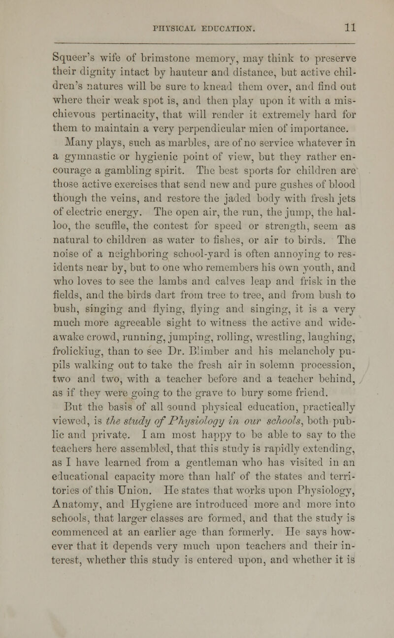 Squeer's wife of brimstone memory, may think to preserve their dignity intact by hauteur and distance, but active chil- dren's natures will be sure to knead them over, and find out where their weak spot is, and then play upon it with a mis- chievous pertinacity, that will render it extremely hard for them to maintain a very perpendicular mien of importance. Many plays, such as marbles, are of no service whatever in a gymnastic or hygienic point of view, but they rather en- courage a gambling spirit. The best sports for children are those active exercises that send new and pure gushes of blood though the veins, and restore the jaded body with fresh jets of electric energy. The open air, the run, the jump, the hal- loo, the scuffle, the contest for speed or strength, seem as natural to children as water to fishes, or air to birds. The noise of a neighboring school-yard is often annoying to res- idents near by, but to one who remembers his own youth, and who loves to see the lambs and calves leap and frisk in the fields, and the birds dart from tree to tree, and from bush to bush, singing and flying, flying and singing, it is a very much more agreeable sight to witness the active and wide- awake crowd, running, jumping, rolling, wrestling, laughing, frolickiug, than to see Dr. Blimber and his melancholy pu- pils walking out to take the fresh air in solemn procession, two and two, with a teacher before and a teacher behind, as if they were going to the grave to bury some friend. But the basis of all sound physical education, practically viewed, is the study of Physiology in our schools, both pub- lic and private. I am most happy to be able to say to the teachers here assembled, that this study is rapidly extending, as I have learned from a gentleman who has visited in an educational capacity more than half of the states and terri- tories of this Union. He states that works upon Physiology, Anatomy, and Hygiene are introduced more and more into schools, that larger classes are formed, and that the study is commenced at an earlier age than formerly. He says how- ever that it depends very much upon teachers and their in- terest, whether this study is entered upon, and whether it is