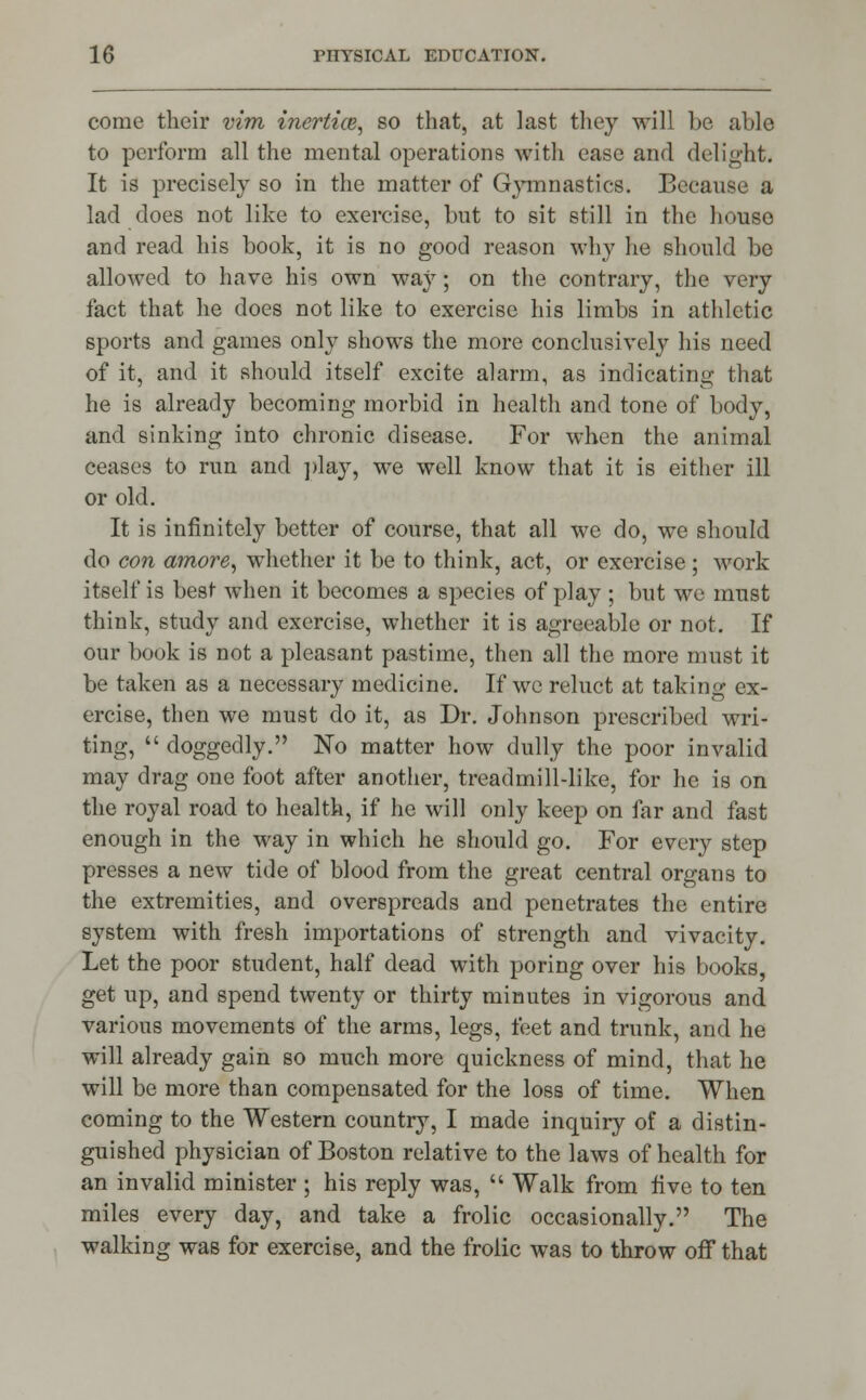 come their vim inertice, so that, at last they will be able to perform all the mental operations with ease and delight. It is precisely so in the matter of Gymnastics. Because a lad does not like to exercise, but to sit still in the house and read his book, it is no good reason why he should be allowed to have his own way; on the contrary, the very fact that he does not like to exercise his limbs in athletic sports and games only shows the more conclusively his need of it, and it should itself excite alarm, as indicating that he is already becoming morbid in health and tone of body, and sinking into chronic disease. For when the animal ceases to run and play, we well know that it is either ill or old. It is infinitely better of course, that all we do, we should do con amove, whether it be to think, act, or exercise; work itself is best when it becomes a species of play ; but we must think, study and exercise, whether it is agreeable or not. If our book is not a pleasant pastime, then all the more must it be taken as a necessary medicine. If we reluct at taking ex- ercise, then we must do it, as Dr. Johnson prescribed wri- ting,  doggedly. No matter how dully the poor invalid may drag one foot after another, treadmill-like, for he is on the royal road to health, if he will only keep on far and fast enough in the way in which he should go. For every step presses a new tide of blood from the great central organs to the extremities, and overspreads and penetrates the entire system with fresh importations of strength and vivacity. Let the poor student, half dead with poring over his books, get up, and spend twenty or thirty minutes in vigorous and various movements of the arms, legs, feet and trunk, and he will already gain so much more quickness of mind, that he will be more than compensated for the loss of time. When coming to the Western country, I made inquiry of a distin- guished physician of Boston relative to the laws of health for an invalid minister ; his reply was,  Walk from five to ten miles every day, and take a frolic occasionally. The walking was for exercise, and the frolic was to throw off that