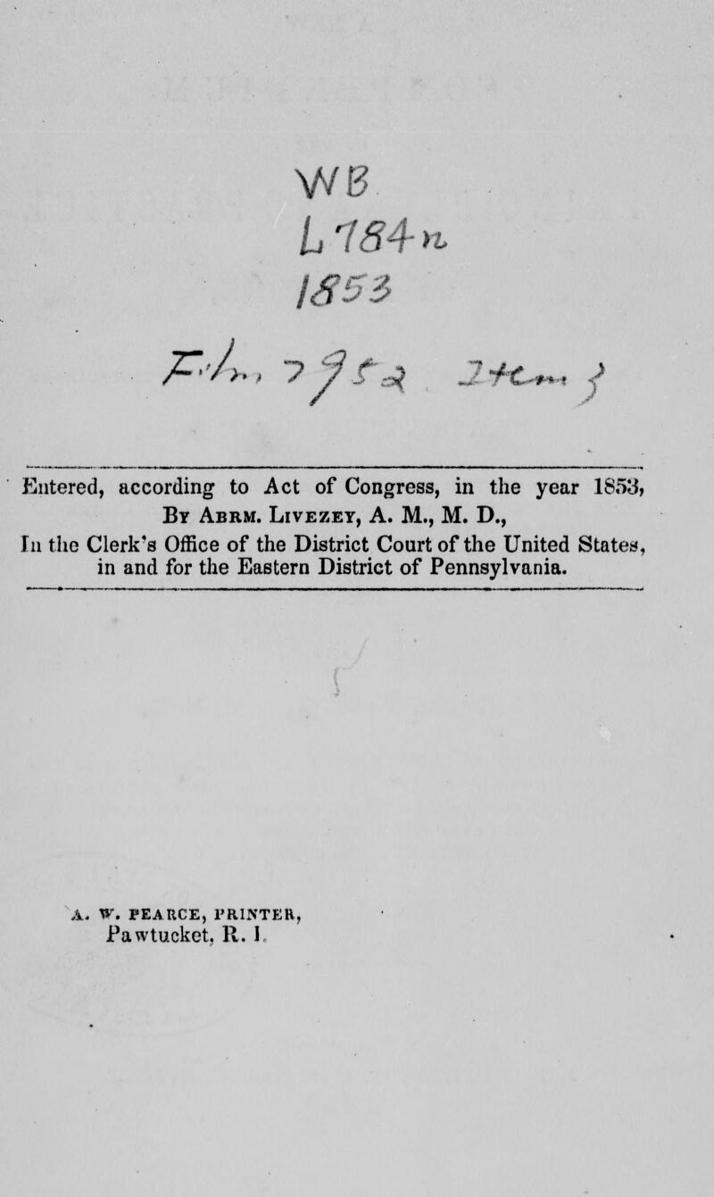 frb, WB IS53 i ? 7 fz% JjH*+* j Entered, according to Act of Congress, in the year 1853, By Abrm. Livezey, A. M., M. D., In the Clerk's Office of the District Court of the United States, in and for the Eastern District of Pennsylvania. A. Wt PEARCE, PRINTER, Pawtucket, R. I