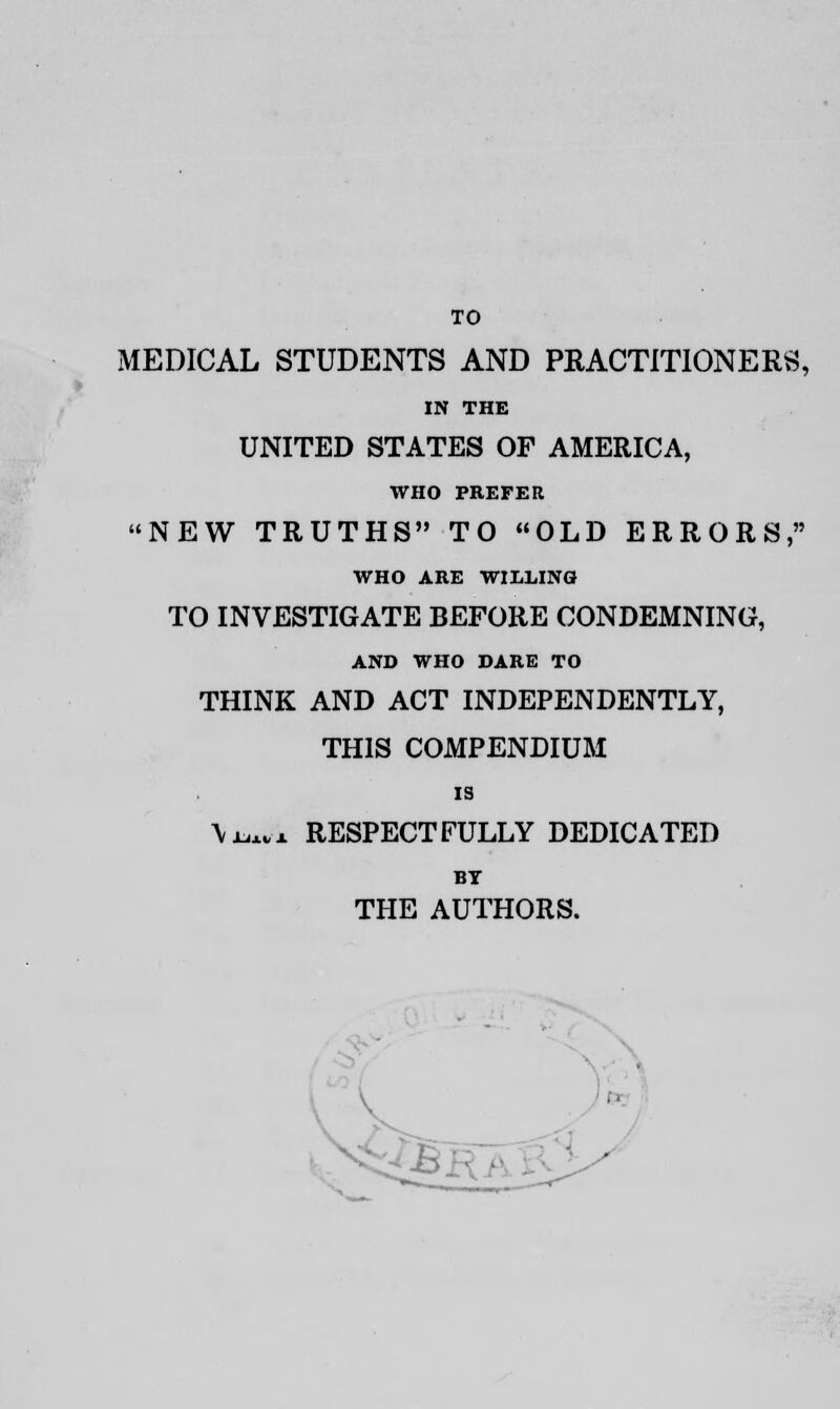 TO MEDICAL STUDENTS AND PRACTITIONERS, IN THE UNITED STATES OF AMERICA, WHO PREFER NEW TRUTHS TO OLD ERRORS, WHO ARE WIZLINO TO INVESTIGATE BEFORE CONDEMNING, AND WHO DARE TO THINK AND ACT INDEPENDENTLY, THIS COMPENDIUM is \x^x RESPECTFULLY DEDICATED BT THE AUTHORS.