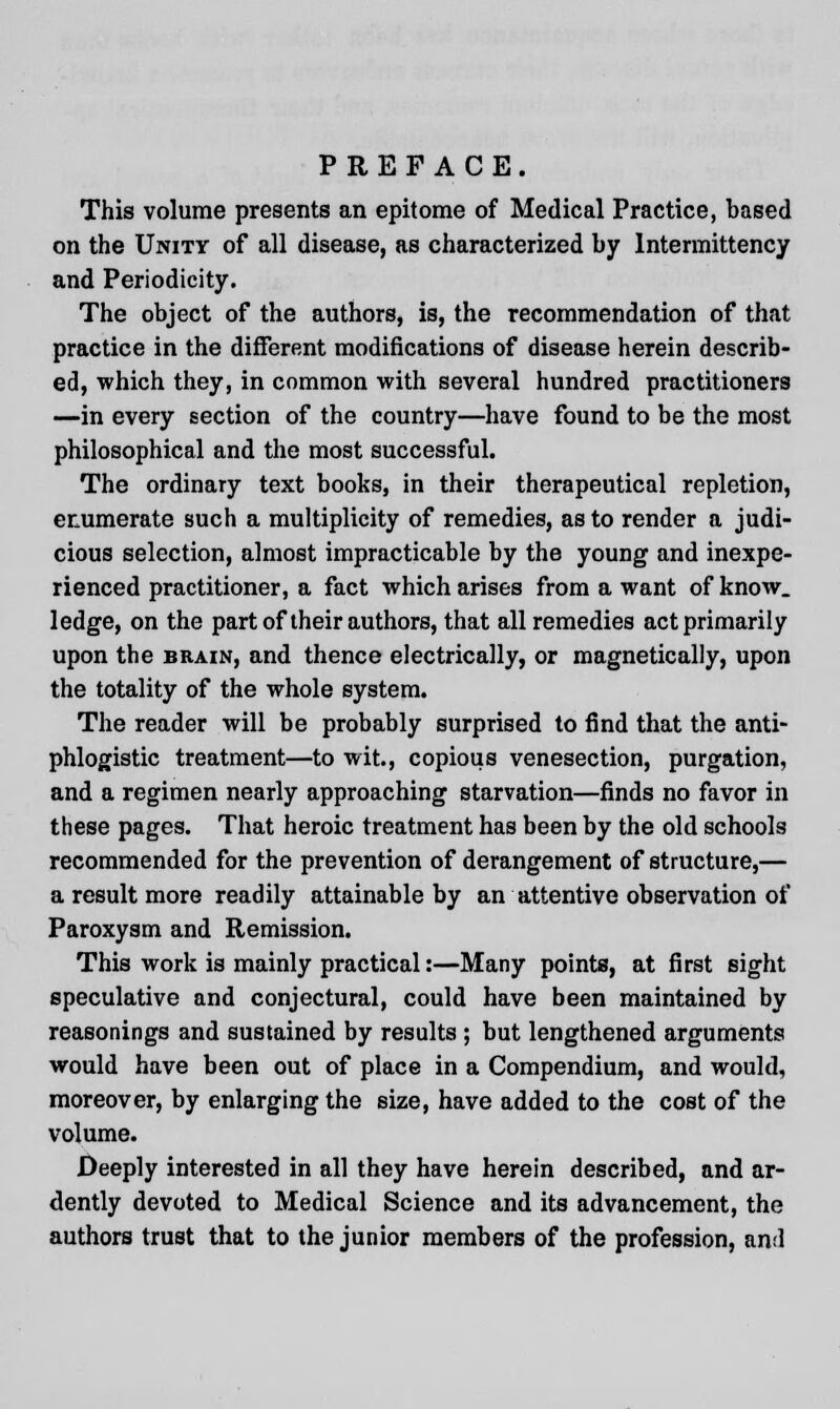 This volume presents an epitome of Medical Practice, based on the Unity of all disease, as characterized by lntermittency and Periodicity. The object of the authors, is, the recommendation of that practice in the different modifications of disease herein describ- ed, which they, in common with several hundred practitioners —in every section of the country—have found to be the most philosophical and the most successful. The ordinary text books, in their therapeutical repletion, enumerate such a multiplicity of remedies, as to render a judi- cious selection, almost impracticable by the young and inexpe- rienced practitioner, a fact which arises from a want of know, ledge, on the part of their authors, that all remedies act primarily upon the brain, and thence electrically, or magnetically, upon the totality of the whole system. The reader will be probably surprised to find that the anti- phlogistic treatment—to wit., copious venesection, purgation, and a regimen nearly approaching starvation—finds no favor in these pages. That heroic treatment has been by the old schools recommended for the prevention of derangement of structure,— a result more readily attainable by an attentive observation of Paroxysm and Remission. This work is mainly practical:—Many points, at first sight speculative and conjectural, could have been maintained by reasonings and sustained by results ; but lengthened arguments would have been out of place in a Compendium, and would, moreover, by enlarging the size, have added to the cost of the volume. Deeply interested in all they have herein described, and ar- dently devoted to Medical Science and its advancement, the authors trust that to the junior members of the profession, ami