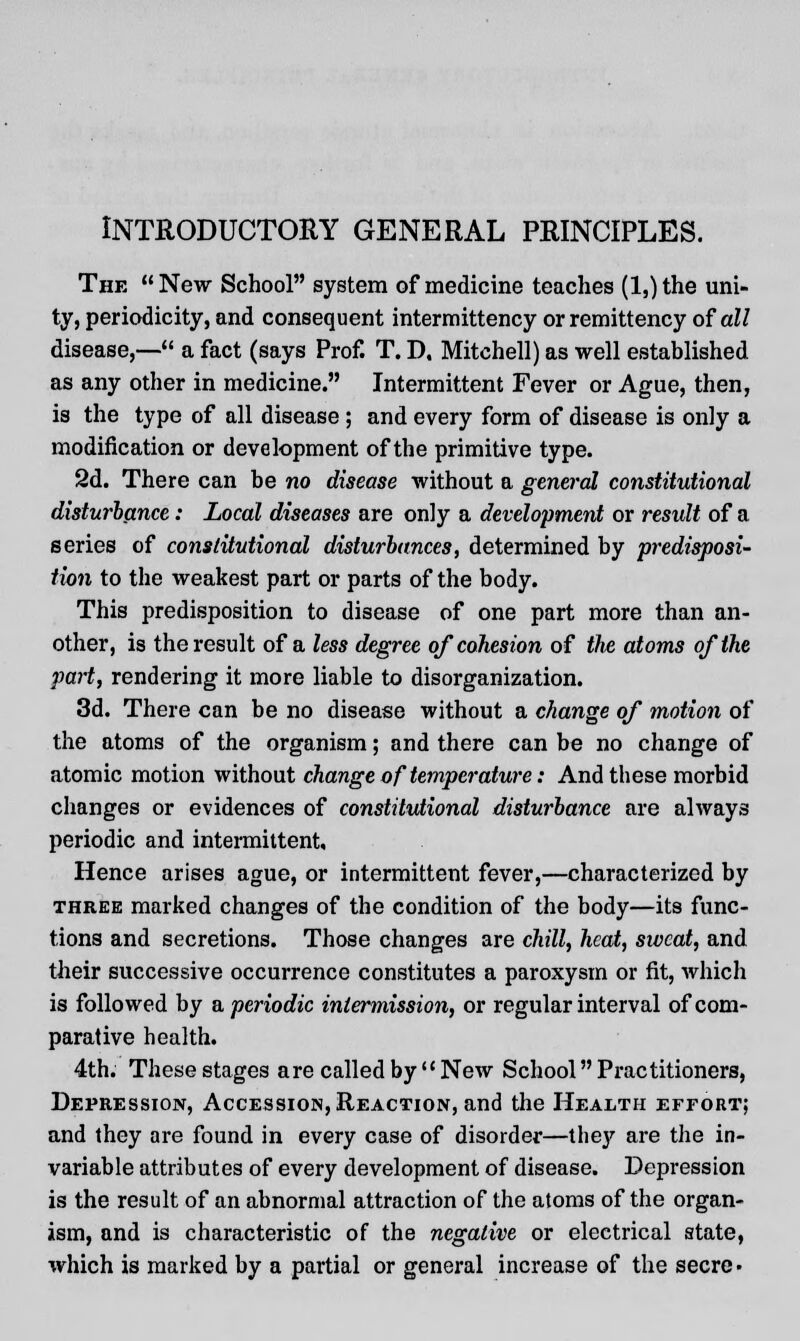 INTRODUCTORY GENERAL PRINCIPLES. The New School system of medicine teaches (l,)the uni- ty, periodicity, and consequent intermittency or remittency of all disease,— a fact (says Prof. T. D, Mitchell) as well established as any other in medicine. Intermittent Fever or Ague, then, is the type of all disease ; and every form of disease is only a modification or development of the primitive type. 2d. There can be no disease without a general constitutional disturbance: Local diseases are only a development or result of a series of constitutional disturbances, determined by predisposi- tion to the weakest part or parts of the body. This predisposition to disease of one part more than an- other, is the result of a less degree of cohesion of the atoms of the part, rendering it more liable to disorganization. 3d. There can be no disease without a change of motion of the atoms of the organism; and there can be no change of atomic motion without change of temperature: And these morbid changes or evidences of constitutional disturbance are always periodic and intermittent. Hence arises ague, or intermittent fever,—characterized by three marked changes of the condition of the body—its func- tions and secretions. Those changes are chill, heat, sweat, and their successive occurrence constitutes a paroxysm or fit, which is followed by aperiodic intermission, or regular interval of com- parative health. 4th. These stages are called by New School Practitioners, Depression, Accession, Reaction, and the Health effort; and they are found in every case of disorder—the}' are the in- variable attributes of every development of disease. Depression is the result of an abnormal attraction of the atoms of the organ- ism, and is characteristic of the negative or electrical state, which is marked by a partial or general increase of the secre-