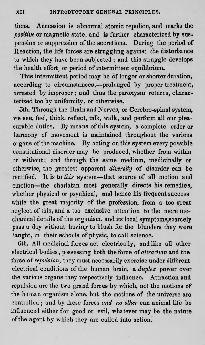 tiens. Accession is abnormal atomic repulion, and marks the positive or magnetic state, and is further characterized by sus- pension or suppression of the secretions. During the period of Reaction, the life forces are struggling against the disturbance to which they have been subjected ; and this struggle develops the health effort, or period of intermittent equilibrium. This intermittent period may be of longer or shorter duration, according to circumstances,—prolonged by proper treatment, arrested by improper; and thus the paroxysm returns, charac- terized too by uniformity, or otherwise. 5th. Through the Brain and Nerves, or Cerebro-spinal system, we see, feel, think, reflect, talk, walk, and perform all our plea- surable duties. By means of this system, a complete order or harmony of movement is maintained throughout the various organs of the machine. By acting on this system every possible constitutional disorder may be produced, whether from within or without; and through the same medium, medicinally or otherwise, the greatest apparent diversity of disorder can be rectified. It is to this system—that source of all motion and emotion—the charlatan most generally directs his remedies, whether physical or psychical, and hence his frequent success while the great majority of the profession, from a too great neglect of this, and a too exclusive attention to the mere me- chanical details of the organism, and its local symptoms,scarcely pass a day without having to blush for the blunders they were taught, in their schools of physic, to call science. 6th. All medicinal forces act electrically, and like all other electrical bodies, possessing both the force of attraction and the force of repulsion, they must necessarily exercise under different electrical conditions of the human brain, a duplex power over the various organs they respectively influence. Attraction and repulsion are the two grand forces by which, not the motions of the huinan organism alone, but the motions of the universe are controlled ; and by these forces and no other can animal life be influenced either for good or evil, whatever may be the nature of the agent by which they are called into action.