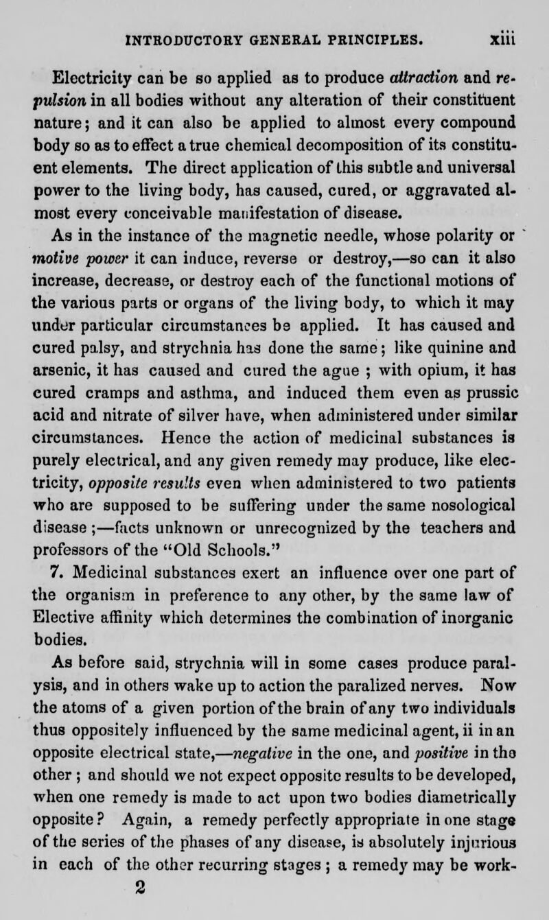 Electricity can be so applied as to produce attraction and re- pulsion in all bodies without any alteration of their constituent nature; and it can also be applied to almost every compound body so as to effect a true chemical decomposition of its constitu- ent elements. The direct application of this subtle and universal power to the living body, has caused, cured, or aggravated al- most every conceivable manifestation of disease. As in the instance of the magnetic needle, whose polarity or motive power it can induce, reverse or destroy,—so can it also increase, decrease, or destroy each of the functional motions of the various parts or organs of the living body, to which it may under particular circumstances be applied. It has caused and cured palsy, and strychnia has done the same; like quinine and arsenic, it has caused and cured the ague ; with opium, it has cured cramps and asthma, and induced them even as prussic acid and nitrate of silver have, when administered under similar circumstances. Hence the action of medicinal substances is purely electrical, and any given remedy may produce, like elec- tricity, opposite results even when administered to two patients who are supposed to be suffering under the same nosological disease ;—facts unknown or unrecognized by the teachers and professors of the Old Schools. 7. Medicinal substances exert an influence over one part of the organism in preference to any other, by the same law of Elective affinity which determines the combination of inorganic bodies. As before said, strychnia will in some case3 produce paral- ysis, and in others wake up to action the paralized nerves. Now the atoms of a given portion of the brain of any two individuals thus oppositely influenced by the same medicinal agent, ii in an opposite electrical state,—negative in the one, and positive in the other ; and should we not expect opposite results to be developed, when one remedy is made to act upon two bodies diametrically opposite? Again, a remedy perfectly appropriate in one stage of the series of the phases of any disease, is absolutely injurious in each of the other recurring stages ; a remedy may be work- 2