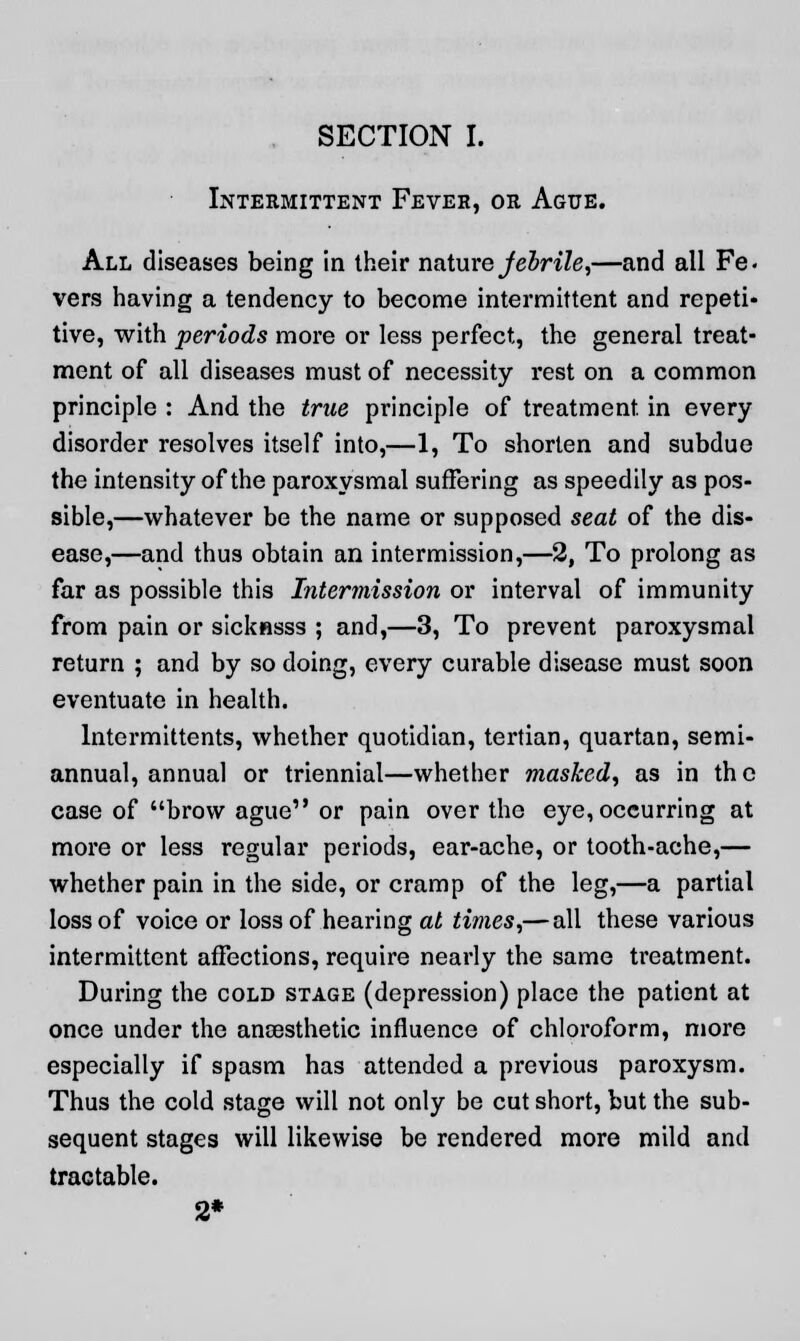 Intermittent Fever, or Ague. All diseases being in their nature Jebrile,—and all Fe- vers having a tendency to become intermittent and repeti- tive, with periods more or less perfect, the general treat- ment of all diseases must of necessity rest on a common principle : And the true principle of treatment in every disorder resolves itself into,—1, To shorten and subdue the intensity of the paroxysmal suffering as speedily as pos- sible,—whatever be the name or supposed seat of the dis- ease,—and thus obtain an intermission,—2, To prolong as far as possible this Intermission or interval of immunity from pain or sicknsss ; and,—3, To prevent paroxysmal return ; and by so doing, every curable disease must soon eventuate in health. lntermittents, whether quotidian, tertian, quartan, semi- annual, annual or triennial—whether masked, as in the case of brow ague or pain over the eye, occurring at more or less regular periods, ear-ache, or tooth-ache,— whether pain in the side, or cramp of the leg,—a partial loss of voice or loss of hearing at times,— all these various intermittent affections, require nearly the same treatment. During the cold stage (depression) place the patient at once under the anaesthetic influence of chloroform, more especially if spasm has attended a previous paroxysm. Thus the cold stage will not only be cut short, but the sub- sequent stages will likewise be rendered more mild and tractable. 2*