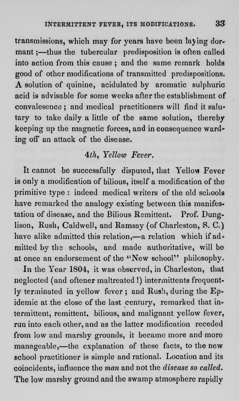 transmissions, which may for years have been laying dor- mant ;—thus the tubercular predisposition is often called into action from this cause ; and the same remark holds good of other modifications of transmitted predispositions. A solution of quinine, acidulated by aromatic sulphuric acid is advisable for some weeks after the establishment of convalesence ; and medical practitioners will find it salu- tary to take daily a little of the same solution, thereby keeping up the magnetic forces, and in consequence ward- ing ofF an attack of the disease. 4z7i, Yellow Fever. It cannot be successfully disputed, that Yellow Fever is only a modification of bilious, itself a modification of the primitive type : indeed medical writers of the old schools have remarked the analogy existing between this manifes- tation of disease, and the Bilious Remittent. Prof. Dung- lison, Rush, Caldwell, and Ramsay (of Charleston, S. C.) have alike admitted this relation,—a relation which if ad- mitted by the schools, and made authoritative, will be at once an endorsement of the New school philosophy. In the Year 1804, it was observed, in Charleston, that neglected (and oftener maltreated !) intermittents frequent- ly terminated in yellow fever ; and Rush, during the Ep- idemic at the close of the last century, remarked that in- termittent, remittent, bilious, and malignant yellow fever, run into each other, and as the latter modification receded from low and marshy grounds, it became more and more manageable,—the explanation of these facts, to the new school practitioner is simple and rational. Location and its coincidents, influence the man and not the disease so called. The low marshy ground and the swamp atmosphere rapidly