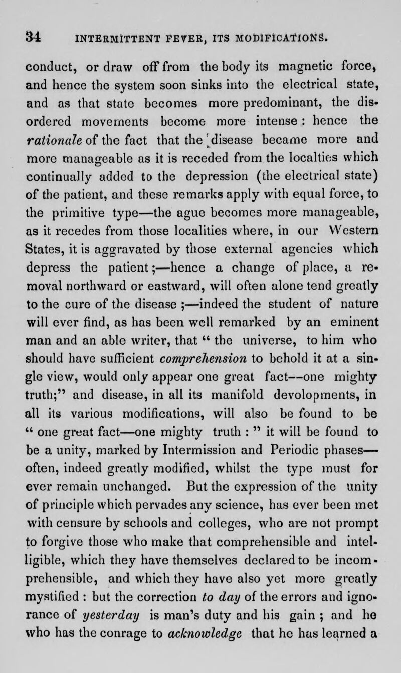 conduct, or draw off from the body its magnetic force, and hence the system soon sinks into the electrical state, and as that state becomes more pi-edominant, the dis- ordered movements become more intense : hence the rationale of the fact that the 'disease became more and more manageable as it is receded from the localties which continually added to the depression (the electrical state) of the patient, and these remarks apply with equal force, to the primitive type—the ague becomes more manageable, as it recedes from those localities where, in our Western States, it is aggravated by those external agencies which depress the patient;—hence a change of place, a re- moval northward or eastward, will often alone tend greatly to the cure of the disease ;—indeed the student of nature will ever find, as has been well remarked by an eminent man and an able writer, that  the universe, to him who should have sufficient comprehension to behold it at a sin- gle view, would only appear one great fact—one mighty truth; and disease, in all its manifold devolopments, in all its various modifications, will also be found to be  one great fact—one mighty truth :  it will be found to be a unity, marked by Intermission and Periodic phases— often, indeed greatly modified, whilst the type must for ever remain unchanged. But the expression of the unity of principle which pervades any science, has ever been met with censure by schools and colleges, who are not prompt to forgive those who make that comprehensible and intel- ligible, which they have themselves declared to be incom- prehensible, and which they have also yet more greatly mystified : but the correction to day of the errors and igno- rance of yesterday is man's duty and his gain ; and he who has the conrage to acknowledge that he has learned a