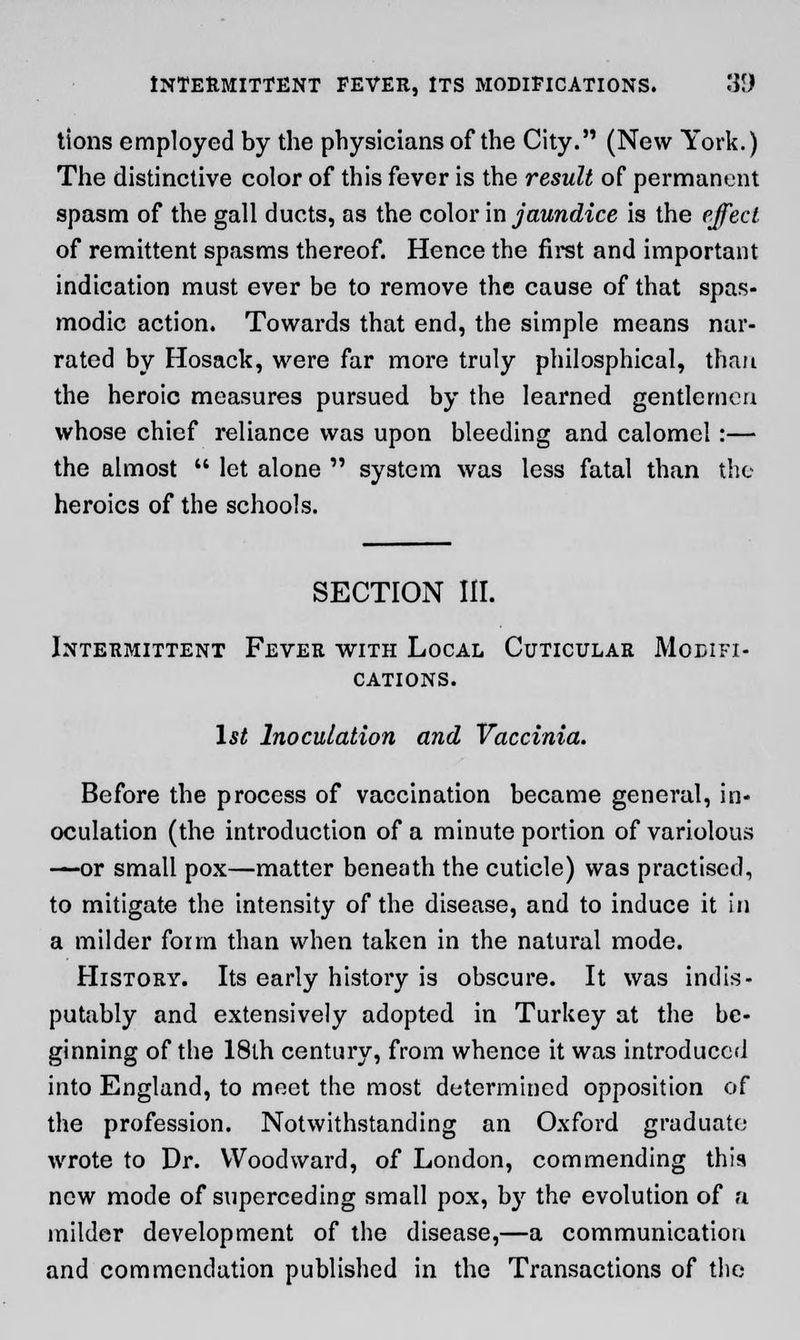 tions employed by the physicians of the City. (New York.) The distinctive color of this fever is the result of permanent spasm of the gall ducts, as the color in jaundice is the effect of remittent spasms thereof. Hence the first and important indication must ever be to remove the cause of that spas- modic action. Towards that end, the simple means nar- rated by Hosack, were far more truly philosphical, than the heroic measures pursued by the learned gentlemen whose chief reliance was upon bleeding and calomel:— the almost let alone system was less fatal than the heroics of the schools. SECTION III. Intermittent Fever with Local Cuticular Modifi- cations. 1st Inoculation and Vaccinia. Before the process of vaccination became general, in- oculation (the introduction of a minute portion of variolous —-or small pox—matter beneath the cuticle) was practised, to mitigate the intensity of the disease, and to induce it in a milder form than when taken in the natural mode. History. Its early history is obscure. It was indis- putably and extensively adopted in Turkey at the be- ginning of the 18th century, from whence it was introduced into England, to meet the most determined opposition of the profession. Notwithstanding an Oxford graduate wrote to Dr. Woodward, of London, commending this new mode of superceding small pox, by the evolution of a milder development of the disease,—a communication and commendation published in the Transactions of the
