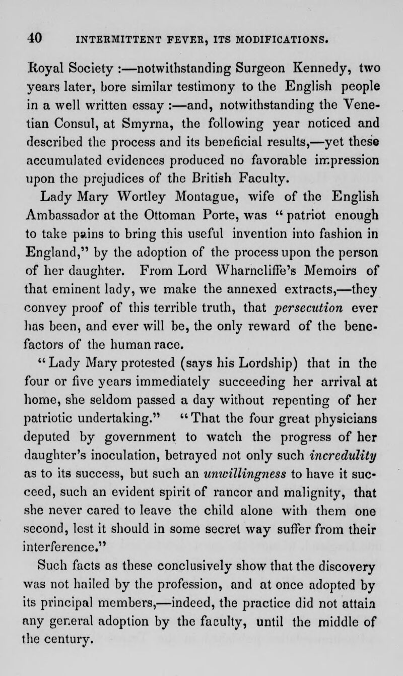 Royal Society :—notwithstanding Surgeon Kennedy, two years later, bore similar testimony to the English people in a well written essay :—and, notwithstanding the Vene- tian Consul, at Smyrna, the following year noticed and described the process and its beneficial results,—yet these accumulated evidences produced no favorable impression upon the prejudices of the British Faculty. Lady Mary Wortley Montague, wife of the English Ambassador at the Ottoman Porte, was  patriot enough to take pains to bring this useful invention into fashion in England, by the adoption of the process upon the person of her daughter. From Lord Wharncliffe's Memoirs of that eminent lady, we make the annexed extracts,—they convey proof of this terrible truth, that persecution ever has been, and ever will be, the only reward of the bene- factors of the human race.  Lady Mary protested (says his Lordship) that in the four or five years immediately succeeding her arrival at home, she seldom passed a day without repenting of her patriotic undertaking.  That the four great physicians deputed by government to watch the progress of her daughter's inoculation, betrayed not only such incredulity as to its success, but such an unwillingness to have it suc- ceed, such an evident spirit of rancor and malignity, that she never cared to leave the child alone with them one second, lest it should in some secret way suffer from their interference. Such facts as these conclusively show that the discovery was not hailed by the profession, and at once adopted by its principal members,—indeed, the practice did not attain any general adoption by the faculty, until the middle of the century.