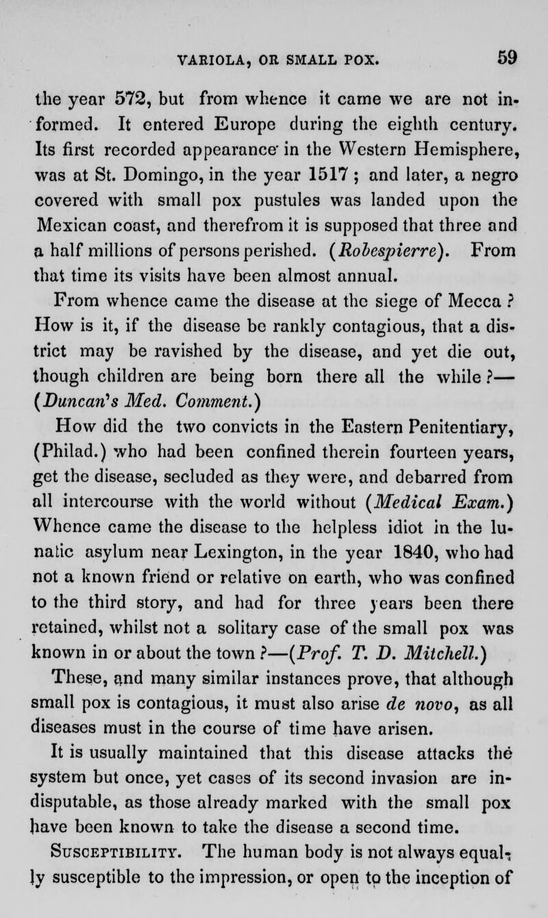 the year 572, but from whence it came we are not in- formed. It entered Europe during the eighth century. Its first recorded appearance' in the Western Hemisphere, was at St. Domingo, in the year 1517 ; and later, a negro covered with small pox pustules was landed upon the Mexican coast, and therefrom it is supposed that three and a half millions of persons perished. (Robespierre). From that time its visits have been almost annual. From whence came the disease at the siege of Mecca ? How is it, if the disease be rankly contagious, that a dis- trict may be ravished by the disease, and yet die out, though children are being born there all the while ?— (Duncan's Med. Comment.) How did the two convicts in the Eastern Penitentiary, (Philad.) who had been confined therein fourteen years, get the disease, secluded as they were, and debarred from all intercourse with the world without (Medical Exam.) Whence came the disease to the helpless idiot in the lu- natic asylum near Lexington, in the year 1840, who had not a known friend or relative on earth, who was confined to the third story, and had for three years been there retained, whilst not a solitary case of the small pox was known in or about the town ?—(Prof. T. D. Mitchell.) These, and many similar instances prove, that although small pox is contagious, it must also arise de novo, as all diseases must in the course of time have arisen. It is usually maintained that this disease attacks the system but once, yet cases of its second invasion are in- disputable, as those already marked with the small pox have been known to take the disease a second time. Susceptibility. The human body is not always equal- ly susceptible to the impression, or open to the inception of