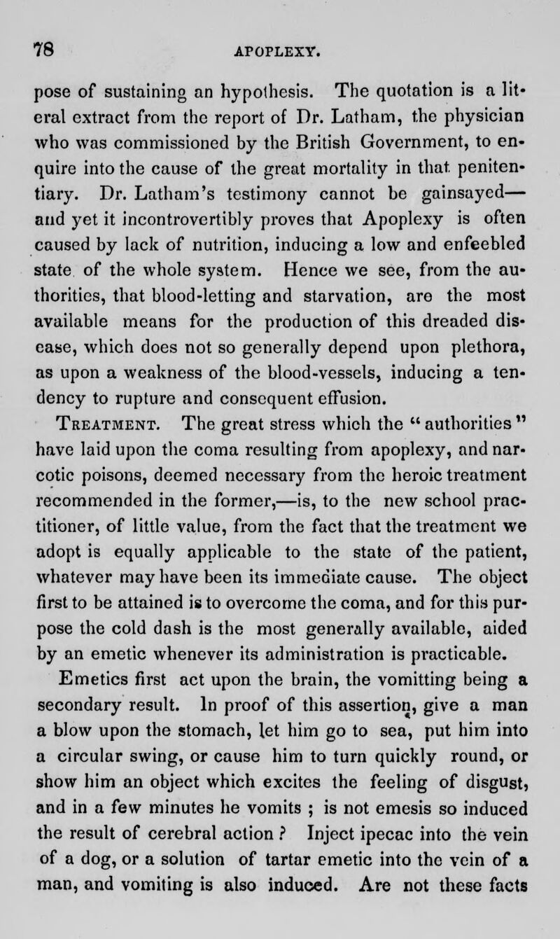 pose of sustaining an hypothesis. The quotation is a lit* oral extract from the report of Dr. Latham, the physician who was commissioned by the British Government, to en- quire into the cause of the great mortality in that, peniten- tiary. Dr. Latham's testimony cannot be gainsayed— and yet it incontrovertibly proves that Apoplexy is often caused by lack of nutrition, inducing a low and enfeebled state of the whole system. Hence we see, from the au- thorities, that blood-letting and starvation, are the most available means for the production of this dreaded dis- ease, which does not so generally depend upon plethora, as upon a weakness of the blood-vessels, inducing a ten- dency to rupture and consequent effusion. Treatment. The great stress which the  authorities  have laid upon the coma resulting from apoplexy, and nar- cotic poisons, deemed necessary from the heroic treatment recommended in the former,—is, to the new school prac- titioner, of little value, from the fact that the treatment we adopt is equally applicable to the state of the patient, whatever may have been its immediate cause. The object first to be attained is to overcome the coma, and for this pur- pose the cold dash is the most generally available, aided by an emetic whenever its administration is practicable. Emetics first act upon the brain, the vomitting being a secondary result. In proof of this assertion, give a man a blow upon the stomach, let him go to sea, put him into a circular swing, or cause him to turn quickly round, or show him an object which excites the feeling of disgust, and in a few minutes he vomits ; is not emesis so induced the result of cerebral action ? Inject ipecac into the vein of a dog, or a solution of tartar emetic into the vein of a man, and vomiting is also induced. Are not these facts