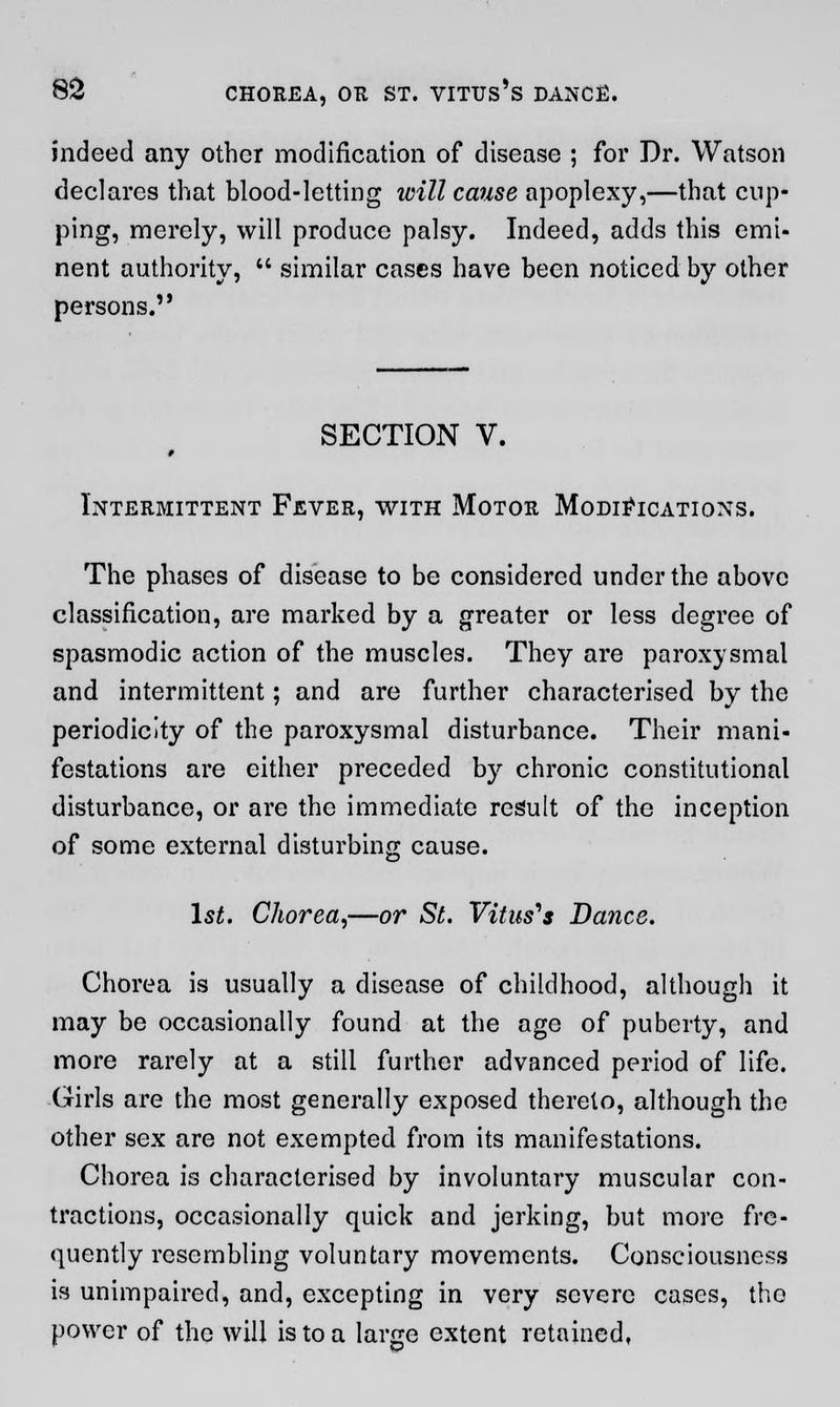 indeed any other modification of disease ; for Dr. Watson declares that blood-letting will cause apoplexy,—that cup- ping, merely, will produce palsy. Indeed, adds this emi- nent authority,  similar cases have been noticed by other persons. SECTION V. Intermittent Fever, with Motor Modifications. The phases of disease to be considered under the above classification, are marked by a greater or less degree of spasmodic action of the muscles. They are paroxysmal and intermittent; and are further characterised by the periodicity of the paroxysmal disturbance. Their mani- festations are either preceded by chronic constitutional disturbance, or are the immediate result of the inception of some external disturbing cause. 1st. Chorea,—or St. Vitus'* Dance. Chorea is usually a disease of childhood, although it may be occasionally found at the age of puberty, and more rarely at a still further advanced period of life. Girls are the most generally exposed thereto, although the other sex are not exempted from its manifestations. Chorea is characterised by involuntary muscular con- tractions, occasionally quick and jerking, but more fre- quently resembling voluntary movements. Consciousness is unimpaired, and, excepting in very severe cases, the power of the will is to a large extent retained,