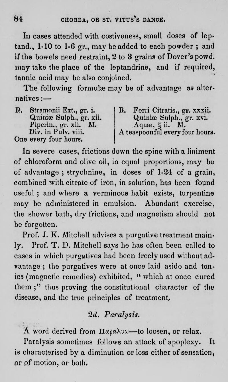 In cases attended with costiveness, small doses of lcp- tand., 1-10 to 1-6 gr., may be added to each powder ; and if the bowels need restraint, 2 to 3 grains of Dover'spowd. may take the place of the Ieptandrine, and if required, tannic acid may be also conjoined. The following formulae may be of advantage as alter- natives :— R. Stramonii Ext., gr. i. Quinise Sulph., gr. xii. Piperin., gr. xii. M. Div. in Pulv. viii. One every four hours. K. Ferri Citratis., gr. xxxii. Q,uinia2 Sulph., gr. xvi. Aquse, § ii. M. A teaspoon ful every four hours. In severe cases, frictions down the spine with a liniment of chloroform and olive oil, in equal proportions, may be of advantage ; strychnine, in doses of 1-24 of a grain, combined with citrate of iron, in solution, has been found useful ; and where a verminous habit exists, turpentine may be administered in emulsion. Abundant exercise, the shower bath, dry frictions, and magnetism should not be forgotten. Prof. J. K. Mitchell advises a purgative treatment main- ly. Prof. T. D. Mitchell says he has often been called to cases in which purgatives had been freely used without ad- vantage ; the purgatives were at once laid aside and ton- ics (magnetic remedies) exhibited,  which at once cured them ; thus proving the constitutional character of the disease, and the true principles of treatment, 2d. Paralysis. A word derived from IlapaXuw—to loosen, or relax. Paralysis sometimes follows an attack of apoplexy. It is characterised by a diminution or loss either of sensation, or of motion, or both,