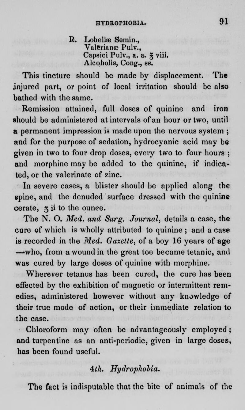 R. Lobelia? Semin., Valeriana? Pulv., Capsici Pulv., a. a. § viii. Alcqholis, Cong., ss. This tincture should be made by displacement. The injured part, or point of local irritation should be also bathed with the same. Remission attained, full doses of quinine and iron should be administered at intervals of an hour or two, until a permanent impression is made upon the nervous system ; and for the purpose of sedation, hydrocyanic acid may be given in two to four drop doses, every two to four hours ; and morphine may be added to the quinine, if indica- ted, or the valerinate of zinc. In severe cases, a blister should be applied along the spine, and the denuded surface dressed with the quinine cerate, 3 ii to the ounce. The N. O. Med. and Surg. Journal, details a case, the cure of which is wholly attributed to quinine ; and a case is recorded in the Med. Gazette, of a boy 16 years of age —-who, from a wound in the great toe became tetanic, and was cured by large doses of quinine with morphine. Wherever tetanus has been cured, the cure has been effected by the exhibition of magnetic or intermittent rem- edies, administered however without any knowledge of their true mode of action, or their immediate relation to the case. Chloroform may often be advantageously employed; and turpentine as an anti-periodic, given in large doses, has been found useful. 4th. Hydropholia. The fact is indisputable that the bite of animals of the