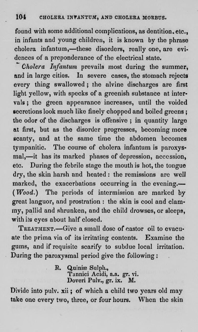 found with some additional complications, as dentition, etc., in infants and young children, it is known by the phrase cholera infantum,—these disorders, really one, are evi- dences of a preponderance of the electrical state. Cholera Infantum prevails most during the summer, and in large cities. In severe cases, the stomach rejects every thing swallowed ; the alvine discharges are first light yellow, with specks of a greenish substance at inter- vals ; the green appearance increases, until the voided secretions look much like finely chopped and boiled greens ; the odor of the discharges is offensive ; in quantity large at first, but as the disorder progresses, becoming more scanty, and at the same time the abdomen becomes tympanitic. The course of cholera infantum is paroxys- mal,—it has its marked phases of depression, accession, etc. During the febrile stage the mouth is hot, the tongue dry, the skin harsh and heated : the remissions are well marked, the exacerbations occurring in the evening.— (Wood.) The periods of intermission are marked by great languor, and prostration : the skin is cool and clam- my, pallid and shrunken, and the child drowses, or sleeps, with its eyes about half closed. Treatment.—Give a small dose of castor oil to evacu- ate the prima via of its irritaling contents. Examine the gums, and if requisite scarify to subdue local irritation. During the paroxysmal period give the following; E. Quinise Sulph., Tannici Acidi, a.a. gr. vi. Doveri Pulv., gr. ix. M. Divide into pulv. xii; of which a child two years old may take one every two, three, or four hours. When the skin