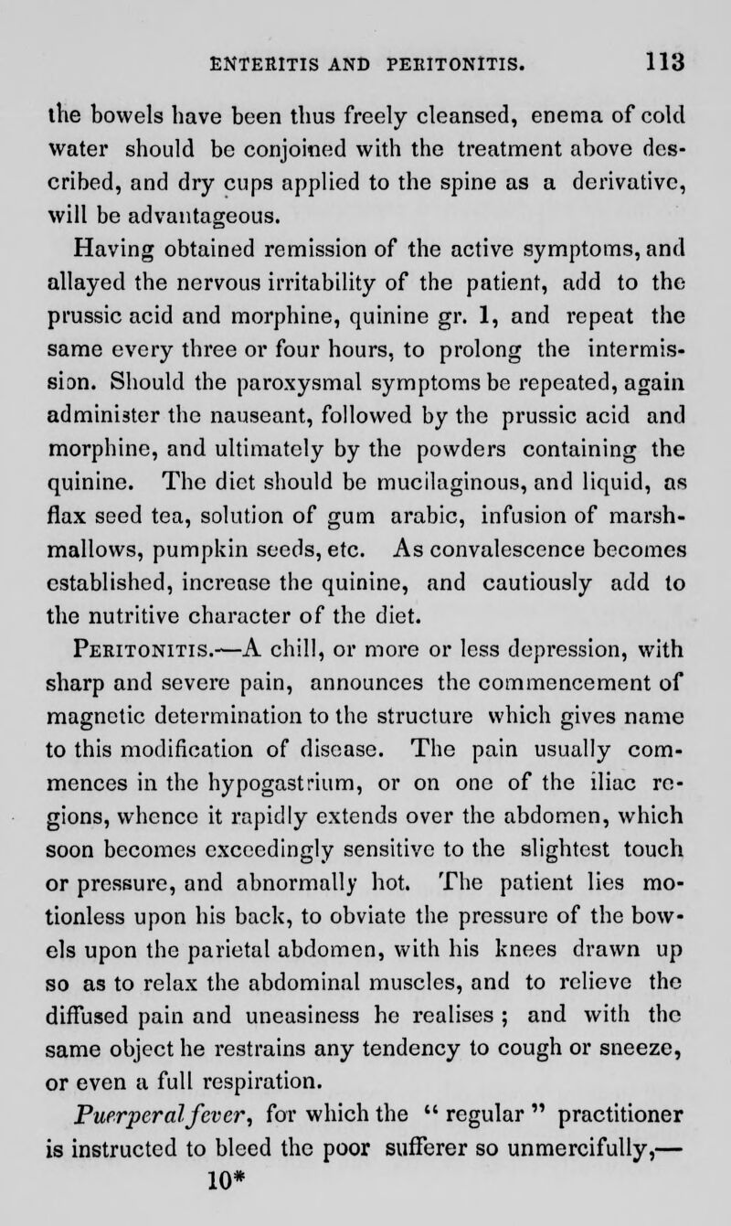 the bowels have been thus freely cleansed, enema of cold water should be conjoined with the treatment above des- cribed, and dry cups applied to the spine as a derivative, will be advantageous. Having obtained remission of the active symptoms, and allayed the nervous irritability of the patient, add to the prussic acid and morphine, quinine gr. 1, and repeat the same every three or four hours, to prolong the intermis- sion. Should the paroxysmal symptoms be repeated, again administer the nauseant, followed by the prussic acid and morphine, and ultimately by the powders containing the quinine. The diet should be mucilaginous, and liquid, as flax seed tea, solution of gum arabic, infusion of marsh- mallows, pumpkin seeds, etc. As convalescence becomes established, increase the quinine, and cautiously add to the nutritive character of the diet. Peritonitis.—A chill, or more or less depression, with sharp and severe pain, announces the commencement of magnetic determination to the structure which gives name to this modification of disease. The pain usually com- mences in the hypogastrium, or on one of the iliac re- gions, whence it rapidly extends over the abdomen, which soon becomes exceedingly sensitive to the slightest touch or pressure, and abnormally hot. The patient lies mo- tionless upon his back, to obviate the pressure of the bow- els upon the parietal abdomen, with his knees drawn up so as to relax the abdominal muscles, and to relieve the diffused pain and uneasiness he realises ; and with the same object he restrains any tendency to cough or sneeze, or even a full respiration. Puerperal fever, for which the regular practitioner is instructed to bleed the poor sufferer so unmercifully,— 10*