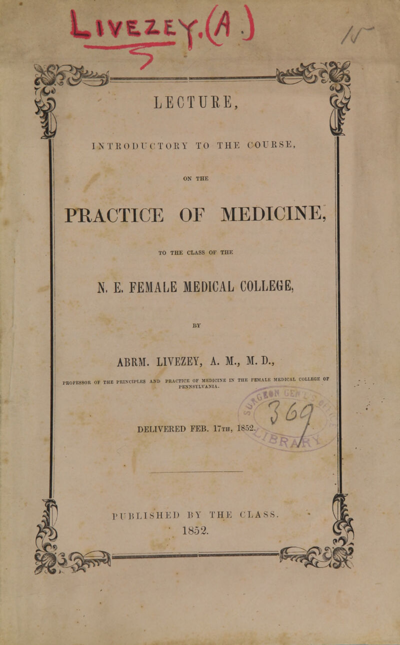 LivsaLtY^ ) r^ LECTURE, 1 N T H 0 DUC T 0E Y T0 THE COURSE, PRACTICE OF MEDICINE, TO THE CLASS OF THE N. E. FEMALE MEDICAL COLLEGE, ABRM. LIVEZEY, A. M., M. D., PROFESSOR OF THE PRINCIPLES A*D PRACTICE OF MEDICINE IN THE FEMALE MEDICAL COLLEGE OF PENNSYLVANIA. DELIVERED FEB. 17th, 1852. 1&Q IT J, LI SHED BY THE CLASS • 1852.