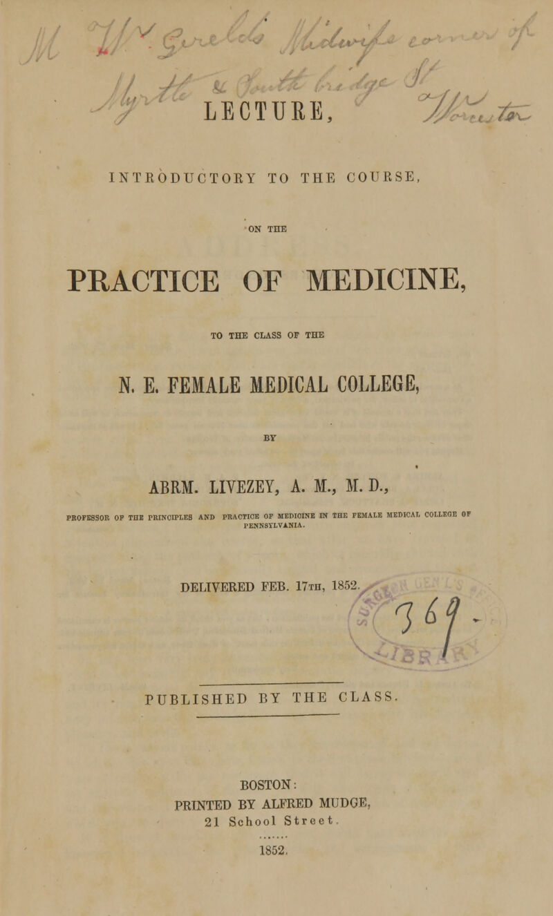 A / LECTURE, i fc. INTRODUCTOKY TO THE COURSE, PRACTICE OF MEDICINE, TO THE CLASS OF THE N. E, FEMALE MEDICAL COLLEGE, ABRM. LIVEZEY, A. M., M. D., PROFESSOR OP THE PRINCIPLES AND PRACTICE OP MEDICINE IN THE FEMALE MEDICAL COLLEGE OF PENNSYLVANIA. DELIVERED FEB. 17th, 1852. 1&J PUBLISHED BY THE CLASS BOSTON: PRINTED BY ALFRED MUDGE, 21 School Street. 1852,